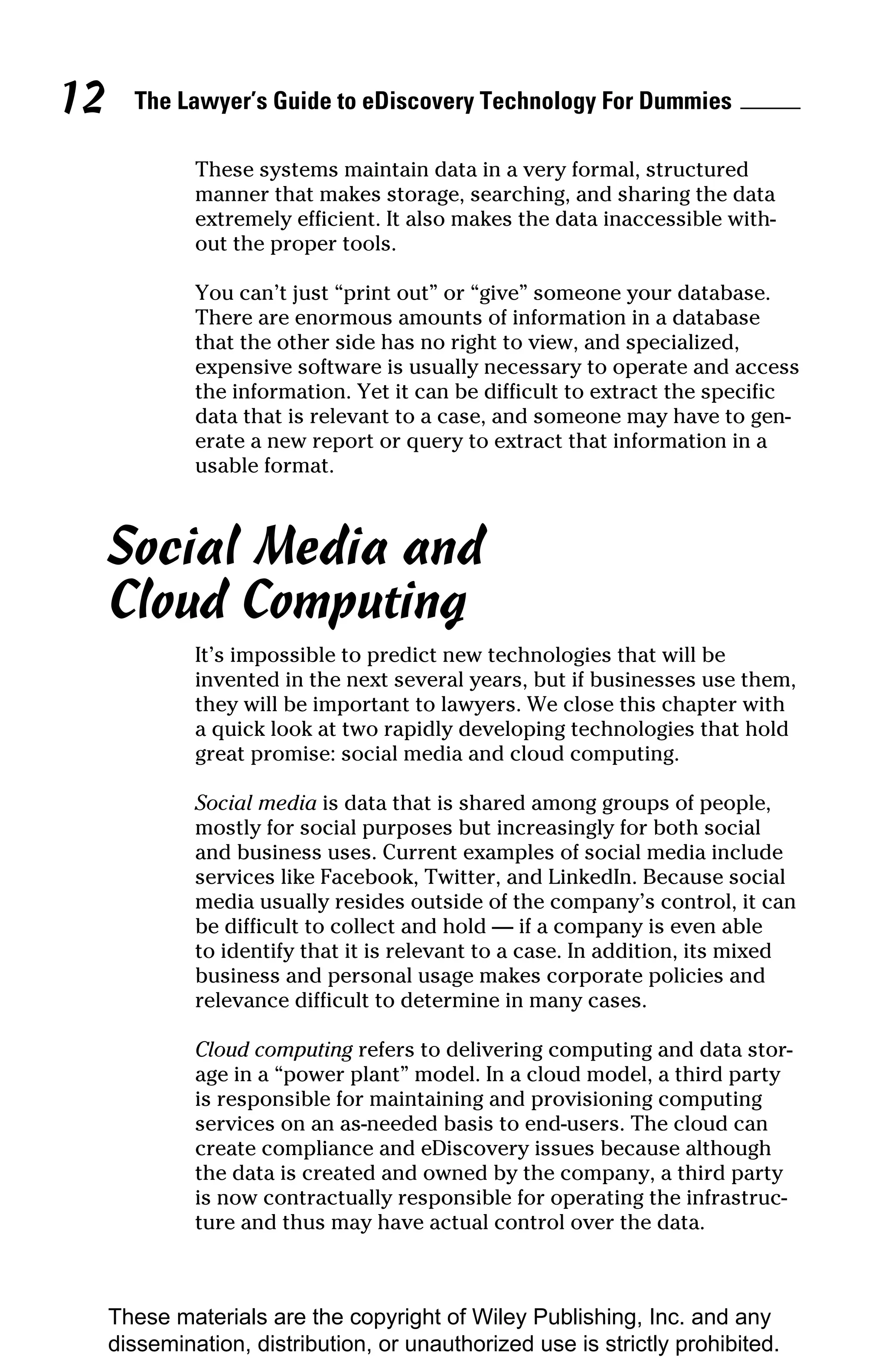 12     The Lawyer’s Guide to eDiscovery Technology For Dummies

              These systems maintain data in a very formal, structured
              manner that makes storage, searching, and sharing the data
              extremely efficient. It also makes the data inaccessible with-
              out the proper tools.

              You can’t just “print out” or “give” someone your database.
              There are enormous amounts of information in a database
              that the other side has no right to view, and specialized,
              expensive software is usually necessary to operate and access
              the information. Yet it can be difficult to extract the specific
              data that is relevant to a case, and someone may have to gen-
              erate a new report or query to extract that information in a
              usable format.



     Social Media and
     Cloud Computing
              It’s impossible to predict new technologies that will be
              invented in the next several years, but if businesses use them,
              they will be important to lawyers. We close this chapter with
              a quick look at two rapidly developing technologies that hold
              great promise: social media and cloud computing.

              Social media is data that is shared among groups of people,
              mostly for social purposes but increasingly for both social
              and business uses. Current examples of social media include
              services like Facebook, Twitter, and LinkedIn. Because social
              media usually resides outside of the company’s control, it can
              be difficult to collect and hold — if a company is even able
              to identify that it is relevant to a case. In addition, its mixed
              business and personal usage makes corporate policies and
              relevance difficult to determine in many cases.

              Cloud computing refers to delivering computing and data stor-
              age in a “power plant” model. In a cloud model, a third party
              is responsible for maintaining and provisioning computing
              services on an as-needed basis to end-users. The cloud can
              create compliance and eDiscovery issues because although
              the data is created and owned by the company, a third party
              is now contractually responsible for operating the infrastruc-
              ture and thus may have actual control over the data.



     These materials are the copyright of Wiley Publishing, Inc. and any
     dissemination, distribution, or unauthorized use is strictly prohibited.
 