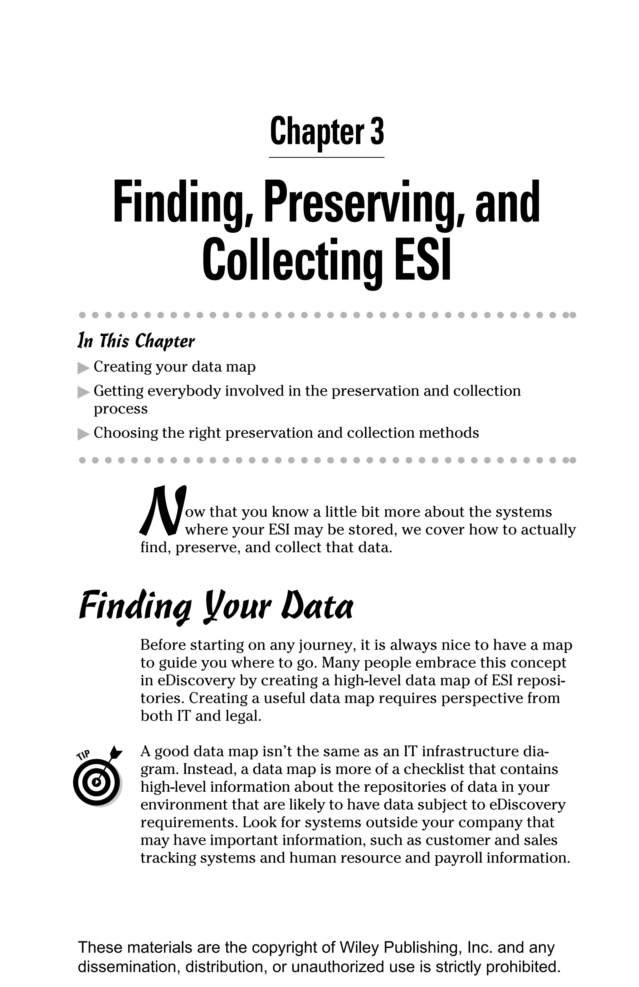 Chapter 3

     Finding, Preserving, and
          Collecting ESI
In This Chapter
▶ Creating your data map
▶ Getting everybody involved in the preservation and collection
  process
▶ Choosing the right preservation and collection methods




         N      ow that you know a little bit more about the systems
                where your ESI may be stored, we cover how to actually
         find, preserve, and collect that data.



Finding Your Data
         Before starting on any journey, it is always nice to have a map
         to guide you where to go. Many people embrace this concept
         in eDiscovery by creating a high-level data map of ESI reposi-
         tories. Creating a useful data map requires perspective from
         both IT and legal.

         A good data map isn’t the same as an IT infrastructure dia-
         gram. Instead, a data map is more of a checklist that contains
         high-level information about the repositories of data in your
         environment that are likely to have data subject to eDiscovery
         requirements. Look for systems outside your company that
         may have important information, such as customer and sales
         tracking systems and human resource and payroll information.




These materials are the copyright of Wiley Publishing, Inc. and any
dissemination, distribution, or unauthorized use is strictly prohibited.
 