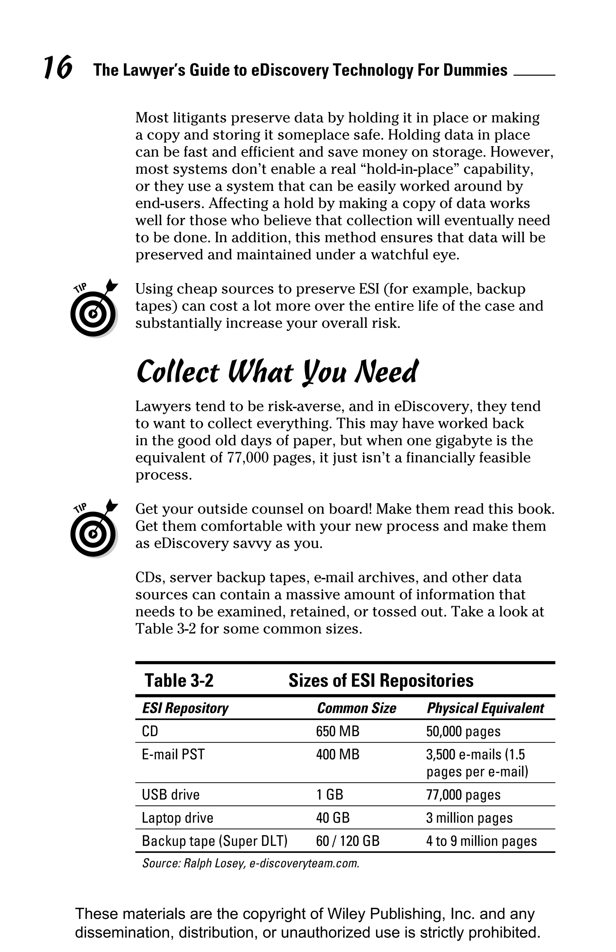 16     The Lawyer’s Guide to eDiscovery Technology For Dummies

              Most litigants preserve data by holding it in place or making
              a copy and storing it someplace safe. Holding data in place
              can be fast and efficient and save money on storage. However,
              most systems don’t enable a real “hold-in-place” capability,
              or they use a system that can be easily worked around by
              end-users. Affecting a hold by making a copy of data works
              well for those who believe that collection will eventually need
              to be done. In addition, this method ensures that data will be
              preserved and maintained under a watchful eye.

              Using cheap sources to preserve ESI (for example, backup
              tapes) can cost a lot more over the entire life of the case and
              substantially increase your overall risk.


              Collect What You Need
              Lawyers tend to be risk-averse, and in eDiscovery, they tend
              to want to collect everything. This may have worked back
              in the good old days of paper, but when one gigabyte is the
              equivalent of 77,000 pages, it just isn’t a financially feasible
              process.

              Get your outside counsel on board! Make them read this book.
              Get them comfortable with your new process and make them
              as eDiscovery savvy as you.

              CDs, server backup tapes, e-mail archives, and other data
              sources can contain a massive amount of information that
              needs to be examined, retained, or tossed out. Take a look at
              Table 3-2 for some common sizes.


               Table 3-2                  Sizes of ESI Repositories
               ESI Repository                  Common Size   Physical Equivalent
               CD                              650 MB        50,000 pages
               E-mail PST                      400 MB        3,500 e-mails (1.5
                                                             pages per e-mail)
               USB drive                       1 GB          77,000 pages
               Laptop drive                    40 GB         3 million pages
               Backup tape (Super DLT)         60 / 120 GB   4 to 9 million pages
               Source: Ralph Losey, e-discoveryteam.com.



     These materials are the copyright of Wiley Publishing, Inc. and any
     dissemination, distribution, or unauthorized use is strictly prohibited.
 