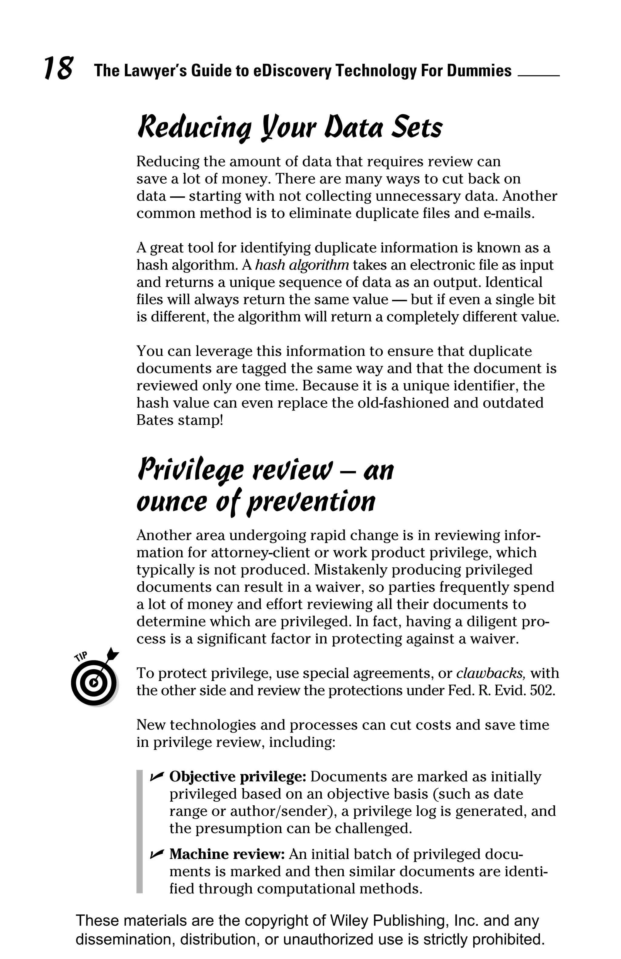 18     The Lawyer’s Guide to eDiscovery Technology For Dummies


              Reducing Your Data Sets
              Reducing the amount of data that requires review can
              save a lot of money. There are many ways to cut back on
              data — starting with not collecting unnecessary data. Another
              common method is to eliminate duplicate files and e-mails.

              A great tool for identifying duplicate information is known as a
              hash algorithm. A hash algorithm takes an electronic file as input
              and returns a unique sequence of data as an output. Identical
              files will always return the same value — but if even a single bit
              is different, the algorithm will return a completely different value.

              You can leverage this information to ensure that duplicate
              documents are tagged the same way and that the document is
              reviewed only one time. Because it is a unique identifier, the
              hash value can even replace the old-fashioned and outdated
              Bates stamp!


              Privilege review – an
              ounce of prevention
              Another area undergoing rapid change is in reviewing infor-
              mation for attorney-client or work product privilege, which
              typically is not produced. Mistakenly producing privileged
              documents can result in a waiver, so parties frequently spend
              a lot of money and effort reviewing all their documents to
              determine which are privileged. In fact, having a diligent pro-
              cess is a significant factor in protecting against a waiver.

              To protect privilege, use special agreements, or clawbacks, with
              the other side and review the protections under Fed. R. Evid. 502.

              New technologies and processes can cut costs and save time
              in privilege review, including:

                ✓ Objective privilege: Documents are marked as initially
                  privileged based on an objective basis (such as date
                  range or author/sender), a privilege log is generated, and
                  the presumption can be challenged.
                ✓ Machine review: An initial batch of privileged docu-
                  ments is marked and then similar documents are identi-
                  fied through computational methods.

     These materials are the copyright of Wiley Publishing, Inc. and any
     dissemination, distribution, or unauthorized use is strictly prohibited.
 