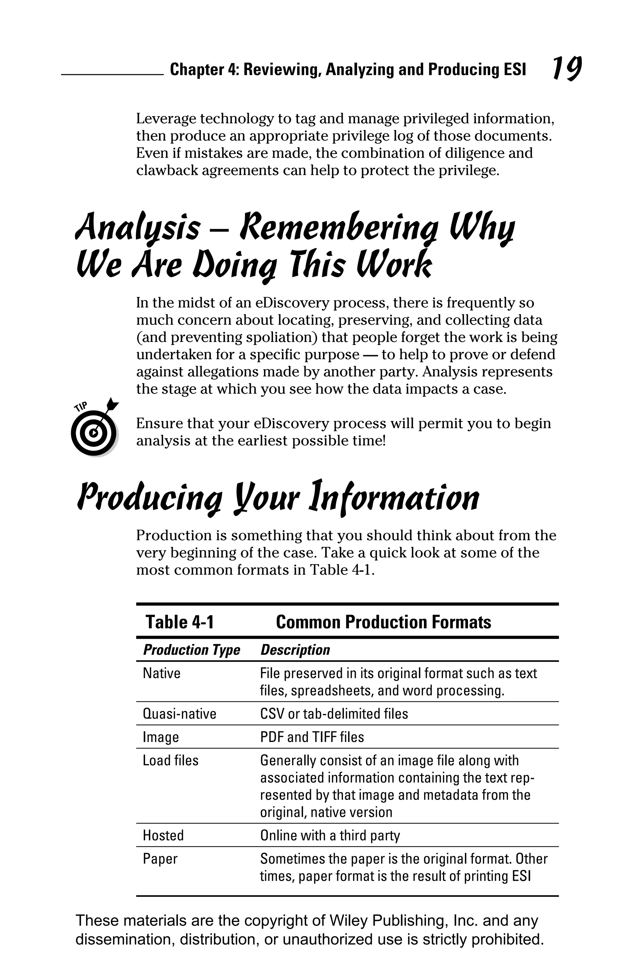 Chapter 4: Reviewing, Analyzing and Producing ESI                  19
         Leverage technology to tag and manage privileged information,
         then produce an appropriate privilege log of those documents.
         Even if mistakes are made, the combination of diligence and
         clawback agreements can help to protect the privilege.



Analysis – Remembering Why
We Are Doing This Work
         In the midst of an eDiscovery process, there is frequently so
         much concern about locating, preserving, and collecting data
         (and preventing spoliation) that people forget the work is being
         undertaken for a specific purpose — to help to prove or defend
         against allegations made by another party. Analysis represents
         the stage at which you see how the data impacts a case.

         Ensure that your eDiscovery process will permit you to begin
         analysis at the earliest possible time!



Producing Your Information
         Production is something that you should think about from the
         very beginning of the case. Take a quick look at some of the
         most common formats in Table 4-1.


          Table 4-1           Common Production Formats
          Production Type   Description
          Native            File preserved in its original format such as text
                            files, spreadsheets, and word processing.
          Quasi-native      CSV or tab-delimited files
          Image             PDF and TIFF files
          Load files        Generally consist of an image file along with
                            associated information containing the text rep-
                            resented by that image and metadata from the
                            original, native version
          Hosted            Online with a third party
          Paper             Sometimes the paper is the original format. Other
                            times, paper format is the result of printing ESI


These materials are the copyright of Wiley Publishing, Inc. and any
dissemination, distribution, or unauthorized use is strictly prohibited.
 