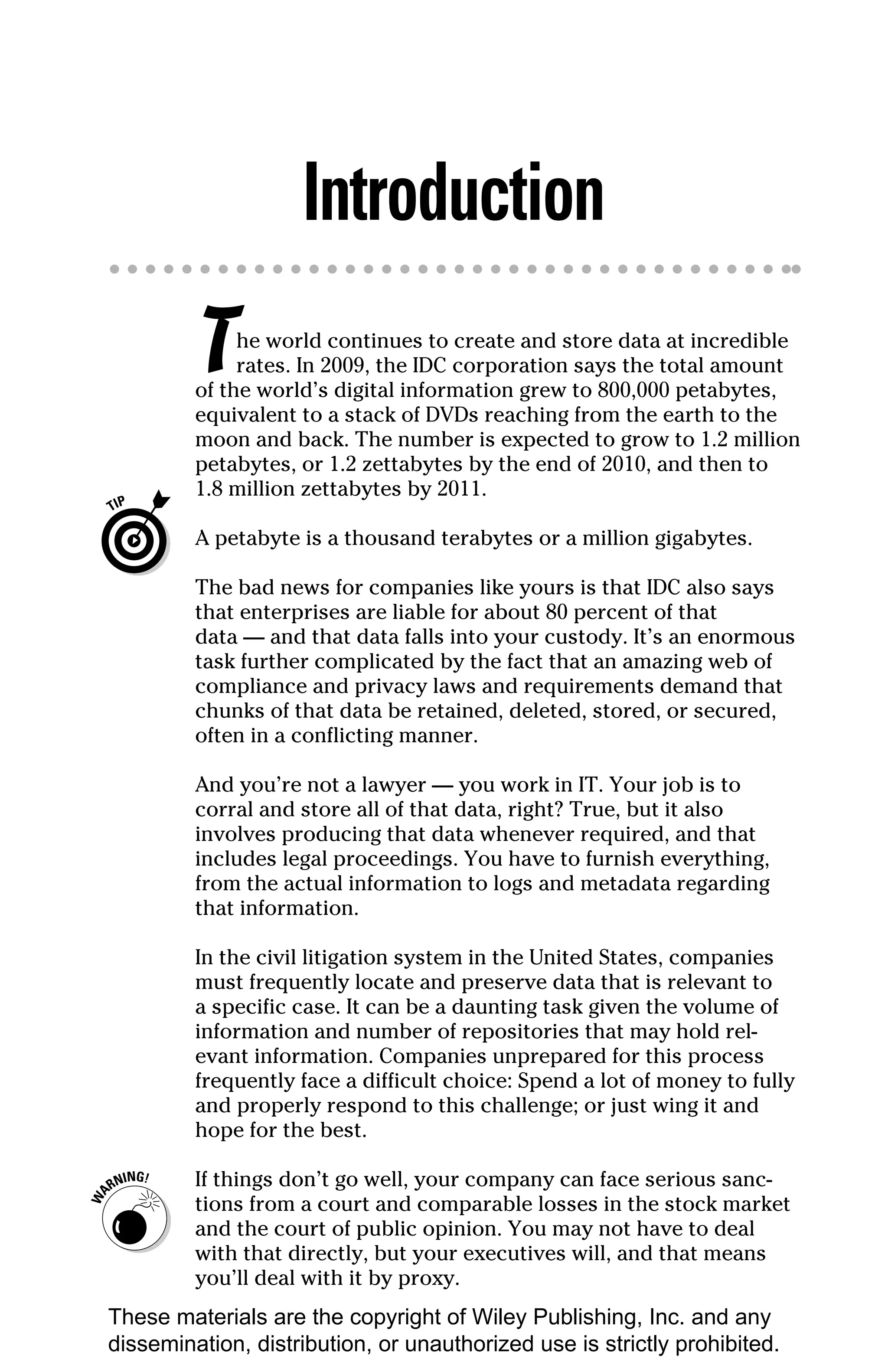 Introduction
         T    he world continues to create and store data at incredible
              rates. In 2009, the IDC corporation says the total amount
         of the world’s digital information grew to 800,000 petabytes,
         equivalent to a stack of DVDs reaching from the earth to the
         moon and back. The number is expected to grow to 1.2 million
         petabytes, or 1.2 zettabytes by the end of 2010, and then to
         1.8 million zettabytes by 2011.

         A petabyte is a thousand terabytes or a million gigabytes.

         The bad news for companies like yours is that IDC also says
         that enterprises are liable for about 80 percent of that
         data — and that data falls into your custody. It’s an enormous
         task further complicated by the fact that an amazing web of
         compliance and privacy laws and requirements demand that
         chunks of that data be retained, deleted, stored, or secured,
         often in a conflicting manner.

         And you’re not a lawyer — you work in IT. Your job is to
         corral and store all of that data, right? True, but it also
         involves producing that data whenever required, and that
         includes legal proceedings. You have to furnish everything,
         from the actual information to logs and metadata regarding
         that information.

         In the civil litigation system in the United States, companies
         must frequently locate and preserve data that is relevant to
         a specific case. It can be a daunting task given the volume of
         information and number of repositories that may hold rel-
         evant information. Companies unprepared for this process
         frequently face a difficult choice: Spend a lot of money to fully
         and properly respond to this challenge; or just wing it and
         hope for the best.

         If things don’t go well, your company can face serious sanc-
         tions from a court and comparable losses in the stock market
         and the court of public opinion. You may not have to deal
         with that directly, but your executives will, and that means
         you’ll deal with it by proxy.
These materials are the copyright of Wiley Publishing, Inc. and any
dissemination, distribution, or unauthorized use is strictly prohibited.
 