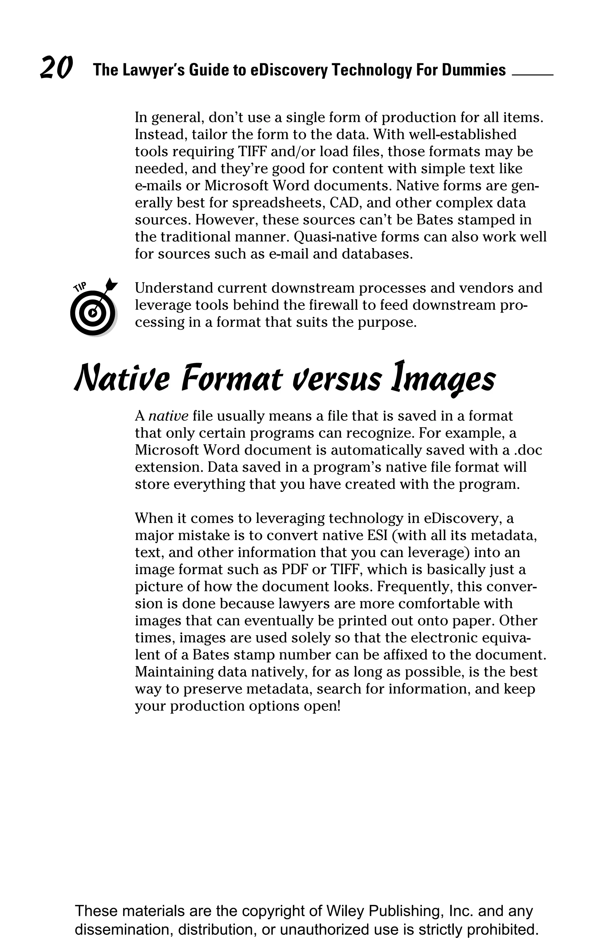 20     The Lawyer’s Guide to eDiscovery Technology For Dummies

              In general, don’t use a single form of production for all items.
              Instead, tailor the form to the data. With well-established
              tools requiring TIFF and/or load files, those formats may be
              needed, and they’re good for content with simple text like
              e-mails or Microsoft Word documents. Native forms are gen-
              erally best for spreadsheets, CAD, and other complex data
              sources. However, these sources can’t be Bates stamped in
              the traditional manner. Quasi-native forms can also work well
              for sources such as e-mail and databases.

              Understand current downstream processes and vendors and
              leverage tools behind the firewall to feed downstream pro-
              cessing in a format that suits the purpose.



     Native Format versus Images
              A native file usually means a file that is saved in a format
              that only certain programs can recognize. For example, a
              Microsoft Word document is automatically saved with a .doc
              extension. Data saved in a program’s native file format will
              store everything that you have created with the program.

              When it comes to leveraging technology in eDiscovery, a
              major mistake is to convert native ESI (with all its metadata,
              text, and other information that you can leverage) into an
              image format such as PDF or TIFF, which is basically just a
              picture of how the document looks. Frequently, this conver-
              sion is done because lawyers are more comfortable with
              images that can eventually be printed out onto paper. Other
              times, images are used solely so that the electronic equiva-
              lent of a Bates stamp number can be affixed to the document.
              Maintaining data natively, for as long as possible, is the best
              way to preserve metadata, search for information, and keep
              your production options open!




     These materials are the copyright of Wiley Publishing, Inc. and any
     dissemination, distribution, or unauthorized use is strictly prohibited.
 