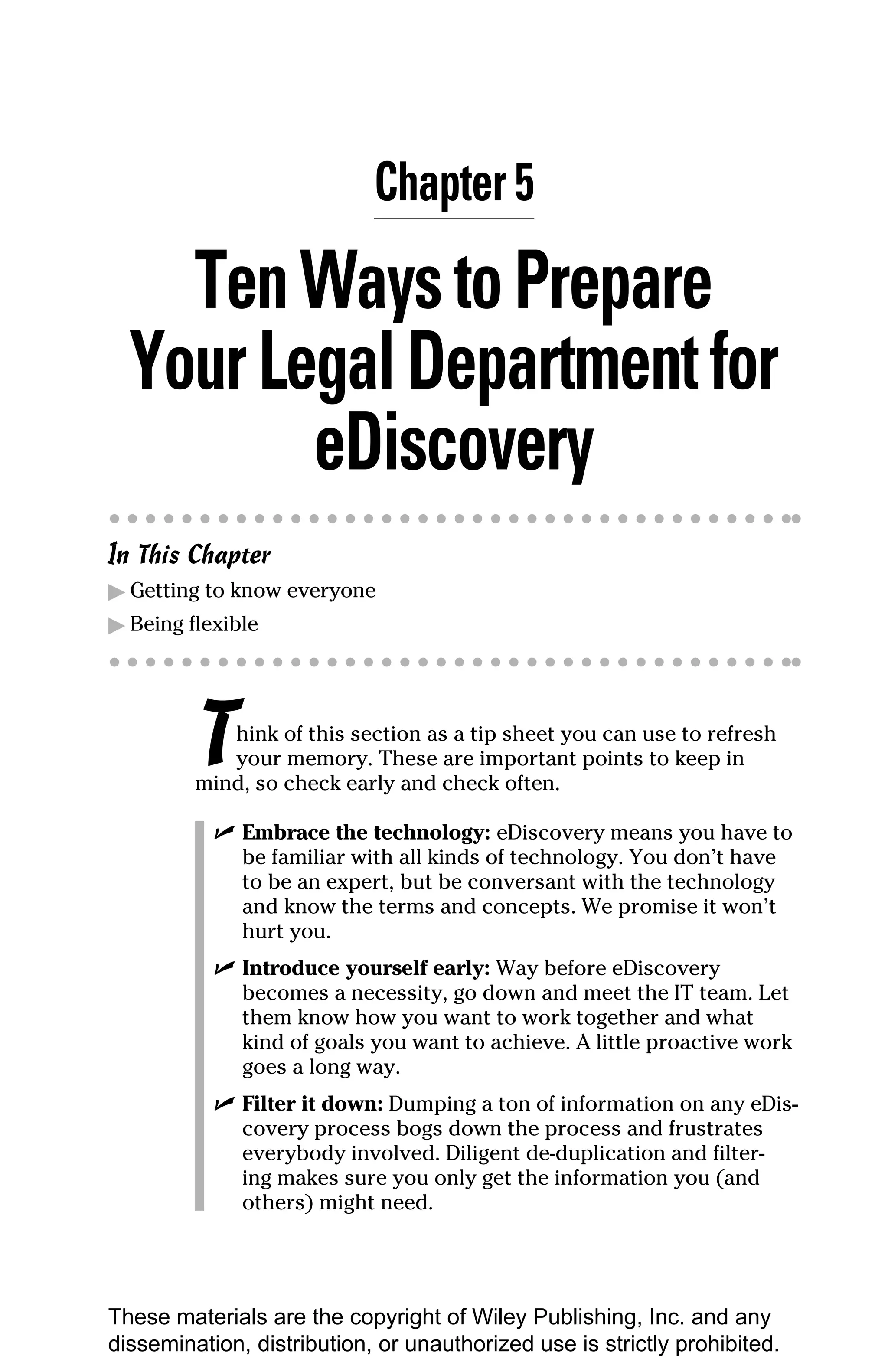 Chapter 5

    Ten Ways to Prepare
  Your Legal Department for
         eDiscovery
In This Chapter
▶ Getting to know everyone
▶ Being flexible




         T  hink of this section as a tip sheet you can use to refresh
            your memory. These are important points to keep in
         mind, so check early and check often.

           ✓ Embrace the technology: eDiscovery means you have to
             be familiar with all kinds of technology. You don’t have
             to be an expert, but be conversant with the technology
             and know the terms and concepts. We promise it won’t
             hurt you.
           ✓ Introduce yourself early: Way before eDiscovery
             becomes a necessity, go down and meet the IT team. Let
             them know how you want to work together and what
             kind of goals you want to achieve. A little proactive work
             goes a long way.
           ✓ Filter it down: Dumping a ton of information on any eDis-
             covery process bogs down the process and frustrates
             everybody involved. Diligent de-duplication and filter-
             ing makes sure you only get the information you (and
             others) might need.




These materials are the copyright of Wiley Publishing, Inc. and any
dissemination, distribution, or unauthorized use is strictly prohibited.
 