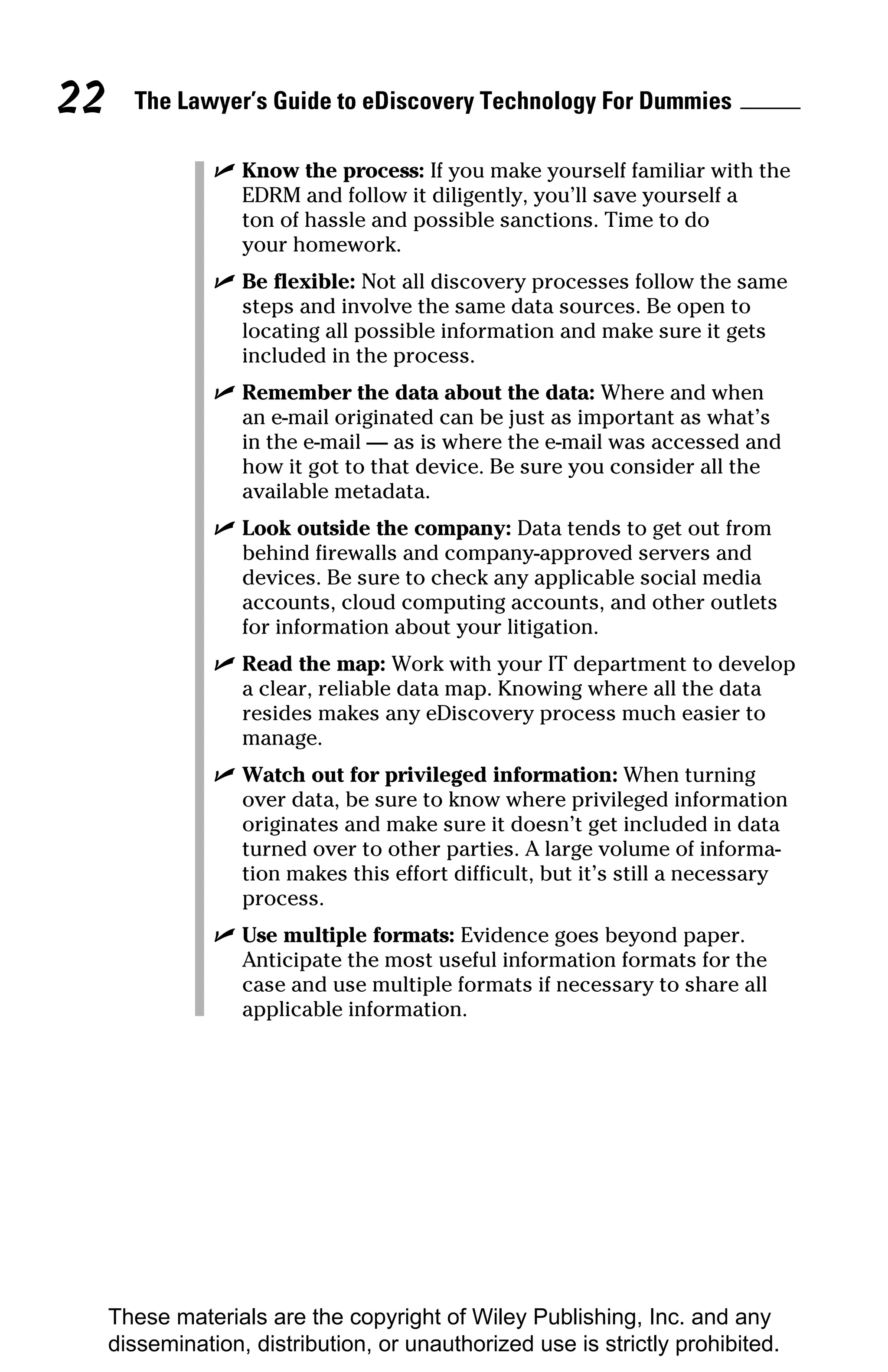22     The Lawyer’s Guide to eDiscovery Technology For Dummies

                ✓ Know the process: If you make yourself familiar with the
                  EDRM and follow it diligently, you’ll save yourself a
                  ton of hassle and possible sanctions. Time to do
                  your homework.
                ✓ Be flexible: Not all discovery processes follow the same
                  steps and involve the same data sources. Be open to
                  locating all possible information and make sure it gets
                  included in the process.
                ✓ Remember the data about the data: Where and when
                  an e-mail originated can be just as important as what’s
                  in the e-mail — as is where the e-mail was accessed and
                  how it got to that device. Be sure you consider all the
                  available metadata.
                ✓ Look outside the company: Data tends to get out from
                  behind firewalls and company-approved servers and
                  devices. Be sure to check any applicable social media
                  accounts, cloud computing accounts, and other outlets
                  for information about your litigation.
                ✓ Read the map: Work with your IT department to develop
                  a clear, reliable data map. Knowing where all the data
                  resides makes any eDiscovery process much easier to
                  manage.
                ✓ Watch out for privileged information: When turning
                  over data, be sure to know where privileged information
                  originates and make sure it doesn’t get included in data
                  turned over to other parties. A large volume of informa-
                  tion makes this effort difficult, but it’s still a necessary
                  process.
                ✓ Use multiple formats: Evidence goes beyond paper.
                  Anticipate the most useful information formats for the
                  case and use multiple formats if necessary to share all
                  applicable information.




     These materials are the copyright of Wiley Publishing, Inc. and any
     dissemination, distribution, or unauthorized use is strictly prohibited.
 