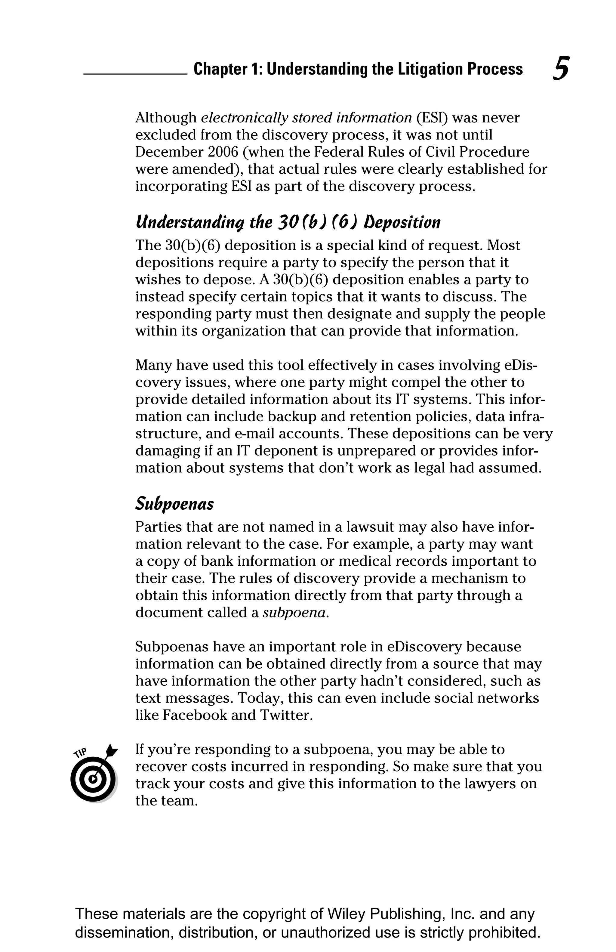 Chapter 1: Understanding the Litigation Process          5
         Although electronically stored information (ESI) was never
         excluded from the discovery process, it was not until
         December 2006 (when the Federal Rules of Civil Procedure
         were amended), that actual rules were clearly established for
         incorporating ESI as part of the discovery process.

         Understanding the 30(b)(6) Deposition
         The 30(b)(6) deposition is a special kind of request. Most
         depositions require a party to specify the person that it
         wishes to depose. A 30(b)(6) deposition enables a party to
         instead specify certain topics that it wants to discuss. The
         responding party must then designate and supply the people
         within its organization that can provide that information.

         Many have used this tool effectively in cases involving eDis-
         covery issues, where one party might compel the other to
         provide detailed information about its IT systems. This infor-
         mation can include backup and retention policies, data infra-
         structure, and e-mail accounts. These depositions can be very
         damaging if an IT deponent is unprepared or provides infor-
         mation about systems that don’t work as legal had assumed.

         Subpoenas
         Parties that are not named in a lawsuit may also have infor-
         mation relevant to the case. For example, a party may want
         a copy of bank information or medical records important to
         their case. The rules of discovery provide a mechanism to
         obtain this information directly from that party through a
         document called a subpoena.

         Subpoenas have an important role in eDiscovery because
         information can be obtained directly from a source that may
         have information the other party hadn’t considered, such as
         text messages. Today, this can even include social networks
         like Facebook and Twitter.

         If you’re responding to a subpoena, you may be able to
         recover costs incurred in responding. So make sure that you
         track your costs and give this information to the lawyers on
         the team.




These materials are the copyright of Wiley Publishing, Inc. and any
dissemination, distribution, or unauthorized use is strictly prohibited.
 