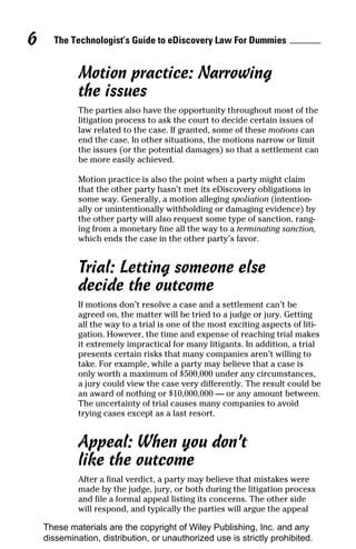 6     The Technologist’s Guide to eDiscovery Law For Dummies


             Motion practice: Narrowing
             the issues
             The parties also have the opportunity throughout most of the
             litigation process to ask the court to decide certain issues of
             law related to the case. If granted, some of these motions can
             end the case. In other situations, the motions narrow or limit
             the issues (or the potential damages) so that a settlement can
             be more easily achieved.

             Motion practice is also the point when a party might claim
             that the other party hasn’t met its eDiscovery obligations in
             some way. Generally, a motion alleging spoliation (intention-
             ally or unintentionally withholding or damaging evidence) by
             the other party will also request some type of sanction, rang-
             ing from a monetary fine all the way to a terminating sanction,
             which ends the case in the other party’s favor.


             Trial: Letting someone else
             decide the outcome
             If motions don’t resolve a case and a settlement can’t be
             agreed on, the matter will be tried to a judge or jury. Getting
             all the way to a trial is one of the most exciting aspects of liti-
             gation. However, the time and expense of reaching trial makes
             it extremely impractical for many litigants. In addition, a trial
             presents certain risks that many companies aren’t willing to
             take. For example, while a party may believe that a case is
             only worth a maximum of $500,000 under any circumstances,
             a jury could view the case very differently. The result could be
             an award of nothing or $10,000,000 — or any amount between.
             The uncertainty of trial causes many companies to avoid
             trying cases except as a last resort.


             Appeal: When you don’t
             like the outcome
             After a final verdict, a party may believe that mistakes were
             made by the judge, jury, or both during the litigation process
             and file a formal appeal listing its concerns. The other side
             will respond, and typically the parties will argue the appeal

    These materials are the copyright of Wiley Publishing, Inc. and any
    dissemination, distribution, or unauthorized use is strictly prohibited.
 