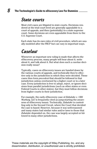 8     The Technologist’s Guide to eDiscovery Law For Dummies


             State courts
             Most civil cases are litigated in state courts. Decisions ren-
             dered at the trial court level are generally appealable to a
             court of appeals, and then (potentially) to a state supreme
             court. Some decisions are even appealable from there to the
             U.S. Supreme Court.

             Each state has its own rules of civil procedure, which are usu-
             ally modeled after the FRCP but can vary in important ways.


             Caselaw
             Whenever an important new ruling is made that affects the
             eDiscovery process, many people will hear about it, write
             about it, and talk about it. But what does such a caselaw deci-
             sion really mean?

             Typically, cases on eDiscovery issues are handed down by
             the various courts of appeals, and technically they’re effec-
             tive only in the jurisdiction in which they were decided. These
             cases then form precedent that should be followed in that
             jurisdiction unless overturned by a higher court or in a later
             case. Every jurisdiction is free to adopt, reject, or ignore deci-
             sions from parallel jurisdictions (such as other states or even
             Federal Courts in other states), but they must follow decisions
             from higher courts in their jurisdiction.

             For example, the early eDiscovery case of Zubulake v. UBS
             Warburg, LLC is frequently cited as jump-starting the aware-
             ness of eDiscovery issues. Technically, Zubulake is control-
             ling only in the Second Circuit, where the Court that decided
             the case is based. However, because it was well-reasoned
             and many states had similar rules and/or laws to those that
             Zubulake depended on, the case was largely accepted or fol-
             lowed in many other jurisdictions.




    These materials are the copyright of Wiley Publishing, Inc. and any
    dissemination, distribution, or unauthorized use is strictly prohibited.
 
