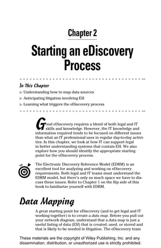 Chapter 2

       Starting an eDiscovery
              Process
In This Chapter
▶ Understanding how to map data sources
▶ Anticipating litigation involving ESI
▶ Learning what triggers the eDiscovery process




         G      ood eDiscovery requires a blend of both legal and IT
                skills and knowledge. However, the IT knowledge and
         information required tends to be focused on different issues
         than what an IT professional uses in regular day-to-day activi-
         ties. In this chapter, we look at how IT can support legal
         in better understanding systems that contain ESI. We also
         explore how you should identify the appropriate starting
         point for the eDiscovery process.

         The Electronic Discovery Reference Model (EDRM) is an
         excellent tool for analyzing and working on eDiscovery
         requirements. Both legal and IT teams must understand the
         EDRM model, but there’s only so much space we have to dis-
         cuss these issues. Refer to Chapter 1 on the flip side of this
         book to familiarize yourself with EDRM.



Data Mapping
         A great starting point for eDiscovery (and to get legal and IT
         working together) is to create a data map. Before you pull out
         your network diagram, understand that a data map is just a
         useful listing of data (ESI) that is created, used, or stored and
         that is likely to be needed in litigation. The eDiscovery team

These materials are the copyright of Wiley Publishing, Inc. and any
dissemination, distribution, or unauthorized use is strictly prohibited.
 