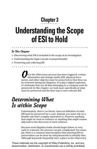 Chapter 3

   Understanding the Scope
        of ESI to Hold
In This Chapter
▶ Discovering what ESI is included in the scope of an investigation
▶ Understanding the legal concept of proportionality
▶ Preserving and collecting ESI




         O      nce the eDiscovery process has been triggered, certain
                information and storage media (ESI, physical docu-
         ments, and other objects) must be preserved so that they can
         be reviewed during the litigation. In today’s digital explosion,
         it’s fortunate that not all data belonging to a company must be
         preserved. In this chapter, we look more specifically at what
         must be preserved and the best way to save relevant ESI.



Determining What
Is within Scope
         Unfortunately, there’s no literal, clear-cut definition of what
         ESI must be preserved for a case. Instead, you must rely on a
         flexible rule that’s roughly equivalent to: Preserve anything
         that might be used as evidence or anything that might reason-
         ably lead to the discovery of such evidence.

         Because most litigation holds should begin before or very
         early in a lawsuit, the process can get complicated. For exam-
         ple, there’s a common misconception that selecting ESI for
         preservation can be done by using keywords to identify data.
         Although keywords frequently have a place in the eDiscovery

These materials are the copyright of Wiley Publishing, Inc. and any
dissemination, distribution, or unauthorized use is strictly prohibited.
 