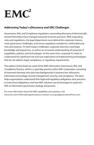 Addressing Today’s eDiscovery and GRC Challenges

Governance, Risk, and Compliance regulations surrounding discovery of electronically
stored information have changed corporate business practices. With expanding
rules and regulations, the legal department must defend the corporate interest,
meet governance challenges, and ensure regulatory compliance, while balancing
risks and expense. To meet today’s challenges, corporate attorneys need legal
knowledge and experience, as well as an increased understanding of corporate IT
capabilities, policies, and technologies. At the same time, corporate IT needs to
understand the significant risk and cost implications of implementing technologies
that do not address legal, compliance, or regulatory requirements.

The authors of this book are a part of the EMC Information Governance, Risk, and
Compliance Practice, which is a specialty practice within EMC Corporation, consisting
of seasoned attorneys who also have backgrounds in business law, eDiscovery,
information technology, records management, security, and compliance. The team
helps organizations understand their legal and regulatory obligations, best practices
to meet those obligations, and how EMC solutions can be leveraged as a part of a
GRC or information governance strategy and process.

For more information about the EMC capabilities and solutions, visit
www.emc.com/informationgovernance or contact us at goodgovernance@emc.com.
 