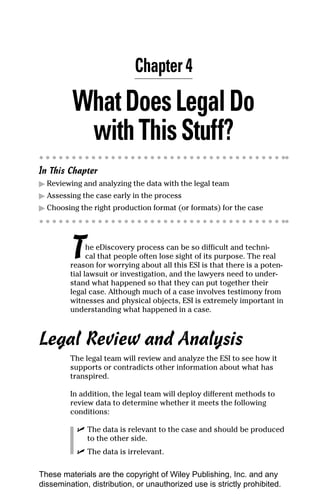 Chapter 4

         What Does Legal Do
          with This Stuff?
In This Chapter
▶ Reviewing and analyzing the data with the legal team
▶ Assessing the case early in the process
▶ Choosing the right production format (or formats) for the case




         T     he eDiscovery process can be so difficult and techni-
               cal that people often lose sight of its purpose. The real
         reason for worrying about all this ESI is that there is a poten-
         tial lawsuit or investigation, and the lawyers need to under-
         stand what happened so that they can put together their
         legal case. Although much of a case involves testimony from
         witnesses and physical objects, ESI is extremely important in
         understanding what happened in a case.



Legal Review and Analysis
         The legal team will review and analyze the ESI to see how it
         supports or contradicts other information about what has
         transpired.

         In addition, the legal team will deploy different methods to
         review data to determine whether it meets the following
         conditions:

           ✓ The data is relevant to the case and should be produced
             to the other side.
           ✓ The data is irrelevant.

These materials are the copyright of Wiley Publishing, Inc. and any
dissemination, distribution, or unauthorized use is strictly prohibited.
 