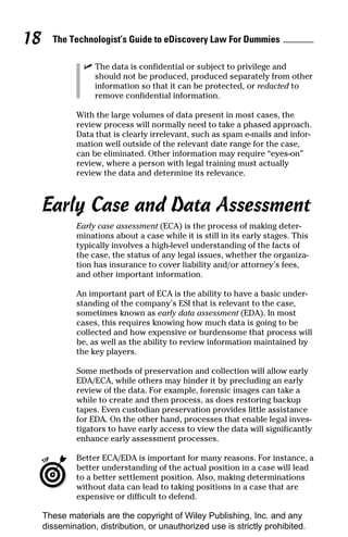 18     The Technologist’s Guide to eDiscovery Law For Dummies

                ✓ The data is confidential or subject to privilege and
                  should not be produced, produced separately from other
                  information so that it can be protected, or redacted to
                  remove confidential information.

              With the large volumes of data present in most cases, the
              review process will normally need to take a phased approach.
              Data that is clearly irrelevant, such as spam e-mails and infor-
              mation well outside of the relevant date range for the case,
              can be eliminated. Other information may require “eyes-on”
              review, where a person with legal training must actually
              review the data and determine its relevance.



     Early Case and Data Assessment
              Early case assessment (ECA) is the process of making deter-
              minations about a case while it is still in its early stages. This
              typically involves a high-level understanding of the facts of
              the case, the status of any legal issues, whether the organiza-
              tion has insurance to cover liability and/or attorney’s fees,
              and other important information.

              An important part of ECA is the ability to have a basic under-
              standing of the company’s ESI that is relevant to the case,
              sometimes known as early data assessment (EDA). In most
              cases, this requires knowing how much data is going to be
              collected and how expensive or burdensome that process will
              be, as well as the ability to review information maintained by
              the key players.

              Some methods of preservation and collection will allow early
              EDA/ECA, while others may hinder it by precluding an early
              review of the data. For example, forensic images can take a
              while to create and then process, as does restoring backup
              tapes. Even custodian preservation provides little assistance
              for EDA. On the other hand, processes that enable legal inves-
              tigators to have early access to view the data will significantly
              enhance early assessment processes.

              Better ECA/EDA is important for many reasons. For instance, a
              better understanding of the actual position in a case will lead
              to a better settlement position. Also, making determinations
              without data can lead to taking positions in a case that are
              expensive or difficult to defend.

     These materials are the copyright of Wiley Publishing, Inc. and any
     dissemination, distribution, or unauthorized use is strictly prohibited.
 