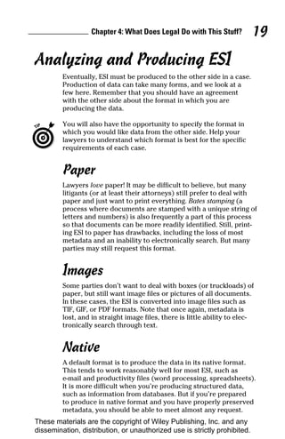 Chapter 4: What Does Legal Do with This Stuff?          19

Analyzing and Producing ESI
         Eventually, ESI must be produced to the other side in a case.
         Production of data can take many forms, and we look at a
         few here. Remember that you should have an agreement
         with the other side about the format in which you are
         producing the data.

         You will also have the opportunity to specify the format in
         which you would like data from the other side. Help your
         lawyers to understand which format is best for the specific
         requirements of each case.


         Paper
         Lawyers love paper! It may be difficult to believe, but many
         litigants (or at least their attorneys) still prefer to deal with
         paper and just want to print everything. Bates stamping (a
         process where documents are stamped with a unique string of
         letters and numbers) is also frequently a part of this process
         so that documents can be more readily identified. Still, print-
         ing ESI to paper has drawbacks, including the loss of most
         metadata and an inability to electronically search. But many
         parties may still request this format.


         Images
         Some parties don’t want to deal with boxes (or truckloads) of
         paper, but still want image files or pictures of all documents.
         In these cases, the ESI is converted into image files such as
         TIF, GIF, or PDF formats. Note that once again, metadata is
         lost, and in straight image files, there is little ability to elec-
         tronically search through text.


         Native
         A default format is to produce the data in its native format.
         This tends to work reasonably well for most ESI, such as
         e-mail and productivity files (word processing, spreadsheets).
         It is more difficult when you’re producing structured data,
         such as information from databases. But if you’re prepared
         to produce in native format and you have properly preserved
         metadata, you should be able to meet almost any request.
These materials are the copyright of Wiley Publishing, Inc. and any
dissemination, distribution, or unauthorized use is strictly prohibited.
 