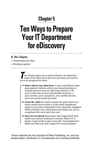 Chapter 5

         Ten Ways to Prepare
          Your IT Department
            for eDiscovery
In This Chapter
▶ Pinpointing your data
▶ Working together




         T   his chapter gives you a quick reference to important
             steps in the eDiscovery process and what you need to
         do to be prepared for them.

           ✓ Know where your data lives: A clear and efficient data
             map makes it obvious where your important data is
             located and how you can efficiently retrieve it. Be
             sure to take into account all possible locations —
             your servers, your computers, your mobile devices,
             and even social media accounts.
           ✓ Learn the rules: It’s easier to play the game when you
             know exactly how to play it. Learn what regulations
             apply to your data (especially in the extremely regulated
             fields of health care and finance) and make sure you’re
             compliant with each and every one.
           ✓ Don’t be too literal: Remember that Legal and IT stan-
             dards have almost nothing in common. Where IT is
             binary, Legal works in gray areas like “reasonableness.”
             Make sure that you don’t apply the wrong standard.




These materials are the copyright of Wiley Publishing, Inc. and any
dissemination, distribution, or unauthorized use is strictly prohibited.
 