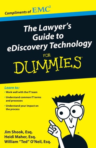 Compliments of



      The Lawyer’s
        Guide to
  eDiscovery Technology



Learn to:
• Work well with the IT team
• Understand common IT terms
  and processes
• Understand your impact on
  the process




Jim Shook, Esq.
Heidi Maher, Esq.
William “Ted” O’Neil, Esq.
 