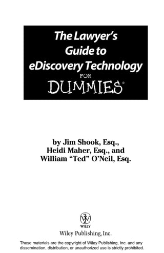 The Lawyer’s
            Guide to
     eDiscovery Technology
                                  FOR


               DUMmIES
                                                           ‰




              by Jim Shook, Esq.,
            Heidi Maher, Esq., and
           William “Ted” O’Neil, Esq.




These materials are the copyright of Wiley Publishing, Inc. and any
dissemination, distribution, or unauthorized use is strictly prohibited.
 