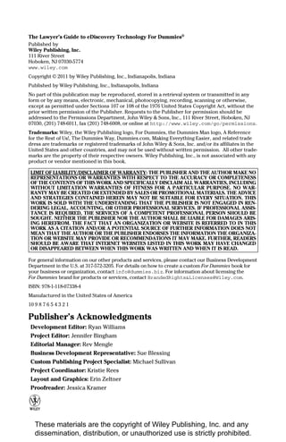 The Lawyer’s Guide to eDiscovery Technology For Dummies®
Published by
Wiley Publishing, Inc.
111 River Street
Hoboken, NJ 07030-5774
www.wiley.com
Copyright © 2011 by Wiley Publishing, Inc., Indianapolis, Indiana
Published by Wiley Publishing, Inc., Indianapolis, Indiana
No part of this publication may be reproduced, stored in a retrieval system or transmitted in any
form or by any means, electronic, mechanical, photocopying, recording, scanning or otherwise,
except as permitted under Sections 107 or 108 of the 1976 United States Copyright Act, without the
prior written permission of the Publisher. Requests to the Publisher for permission should be
addressed to the Permissions Department, John Wiley & Sons, Inc., 111 River Street, Hoboken, NJ
07030, (201) 748-6011, fax (201) 748-6008, or online at http://www.wiley.com/go/permissions.
Trademarks: Wiley, the Wiley Publishing logo, For Dummies, the Dummies Man logo, A Reference
for the Rest of Us!, The Dummies Way, Dummies.com, Making Everything Easier, and related trade
dress are trademarks or registered trademarks of John Wiley & Sons, Inc. and/or its affiliates in the
United States and other countries, and may not be used without written permission. All other trade-
marks are the property of their respective owners. Wiley Publishing, Inc., is not associated with any
product or vendor mentioned in this book.

 LIMIT OF LIABILITY/DISCLAIMER OF WARRANTY: THE PUBLISHER AND THE AUTHOR MAKE NO
 REPRESENTATIONS OR WARRANTIES WITH RESPECT TO THE ACCURACY OR COMPLETENESS
 OF THE CONTENTS OF THIS WORK AND SPECIFICALLY DISCLAIM ALL WARRANTIES, INCLUDING
 WITHOUT LIMITATION WARRANTIES OF FITNESS FOR A PARTICULAR PURPOSE. NO WAR-
 RANTY MAY BE CREATED OR EXTENDED BY SALES OR PROMOTIONAL MATERIALS. THE ADVICE
 AND STRATEGIES CONTAINED HEREIN MAY NOT BE SUITABLE FOR EVERY SITUATION. THIS
 WORK IS SOLD WITH THE UNDERSTANDING THAT THE PUBLISHER IS NOT ENGAGED IN REN-
 DERING LEGAL, ACCOUNTING, OR OTHER PROFESSIONAL SERVICES. IF PROFESSIONAL ASSIS-
 TANCE IS REQUIRED, THE SERVICES OF A COMPETENT PROFESSIONAL PERSON SHOULD BE
 SOUGHT. NEITHER THE PUBLISHER NOR THE AUTHOR SHALL BE LIABLE FOR DAMAGES ARIS-
 ING HEREFROM. THE FACT THAT AN ORGANIZATION OR WEBSITE IS REFERRED TO IN THIS
 WORK AS A CITATION AND/OR A POTENTIAL SOURCE OF FURTHER INFORMATION DOES NOT
 MEAN THAT THE AUTHOR OR THE PUBLISHER ENDORSES THE INFORMATION THE ORGANIZA-
 TION OR WEBSITE MAY PROVIDE OR RECOMMENDATIONS IT MAY MAKE. FURTHER, READERS
 SHOULD BE AWARE THAT INTERNET WEBSITES LISTED IN THIS WORK MAY HAVE CHANGED
 OR DISAPPEARED BETWEEN WHEN THIS WORK WAS WRITTEN AND WHEN IT IS READ.

For general information on our other products and services, please contact our Business Development
Department in the U.S. at 317-572-3205. For details on how to create a custom For Dummies book for
your business or organization, contact info@dummies.biz. For information about licensing the
For Dummies brand for products or services, contact BrandedRights&Licenses@Wiley.com.
ISBN: 978-1-118-07338-4
Manufactured in the United States of America
10 9 8 7 6 5 4 3 2 1

Publisher’s Acknowledgments
 Development Editor: Ryan Williams
 Project Editor: Jennifer Bingham
 Editorial Manager: Rev Mengle
 Business Development Representative: Sue Blessing
 Custom Publishing Project Specialist: Michael Sullivan
 Project Coordinator: Kristie Rees
 Layout and Graphics: Erin Zeltner
 Proofreader: Jessica Kramer




   These materials are the copyright of Wiley Publishing, Inc. and any
   dissemination, distribution, or unauthorized use is strictly prohibited.
 