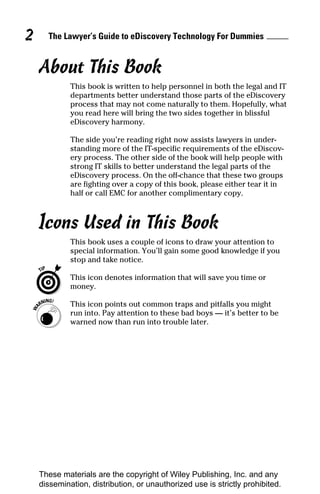 2     The Lawyer’s Guide to eDiscovery Technology For Dummies


    About This Book
             This book is written to help personnel in both the legal and IT
             departments better understand those parts of the eDiscovery
             process that may not come naturally to them. Hopefully, what
             you read here will bring the two sides together in blissful
             eDiscovery harmony.

             The side you’re reading right now assists lawyers in under-
             standing more of the IT-specific requirements of the eDiscov-
             ery process. The other side of the book will help people with
             strong IT skills to better understand the legal parts of the
             eDiscovery process. On the off-chance that these two groups
             are fighting over a copy of this book, please either tear it in
             half or call EMC for another complimentary copy.



    Icons Used in This Book
             This book uses a couple of icons to draw your attention to
             special information. You’ll gain some good knowledge if you
             stop and take notice.

             This icon denotes information that will save you time or
             money.

             This icon points out common traps and pitfalls you might
             run into. Pay attention to these bad boys — it’s better to be
             warned now than run into trouble later.




    These materials are the copyright of Wiley Publishing, Inc. and any
    dissemination, distribution, or unauthorized use is strictly prohibited.
 