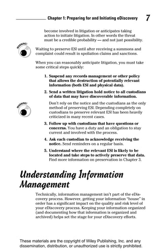 Chapter 1: Preparing for and Initiating eDiscovery         7
              become involved in litigation or anticipates taking
              action to initiate litigation. In other words the threat
              must be a credible probability — and not just possibility.

         Waiting to preserve ESI until after receiving a summons and
         complaint could result in spoliation claims and sanctions.

         When you can reasonably anticipate litigation, you must take
         some critical steps quickly:

              1. Suspend any records management or other policy
                 that allows the destruction of potentially relevant
                 information (both ESI and physical data).
              2. Send a written litigation hold notice to all custodians
                 of data that may have discoverable information.
                 Don’t rely on the notice and the custodians as the only
                 method of preserving ESI. Depending completely on
                 custodians to preserve relevant ESI has been heavily
                 criticized in many recent cases.
              3. Follow up with custodians that have questions or
                 concerns. You have a duty and an obligation to stay
                 current and involved with the process.
              4. Ask each custodian to acknowledge receiving the
                 notice. Send reminders on a regular basis.
              5. Understand where the relevant ESI is likely to be
                 located and take steps to actively preserve that data.
                 Find more information on preservation in Chapter 3.



Understanding Information
Management
         Technically, information management isn’t part of the eDis-
         covery process. However, getting your information “house” in
         order has a significant impact on the quality and risk level of
         your eDiscovery process. Keeping your information organized
         (and documenting how that information is organized and
         archived) helps set the stage for your eDiscovery efforts.




These materials are the copyright of Wiley Publishing, Inc. and any
dissemination, distribution, or unauthorized use is strictly prohibited.
 