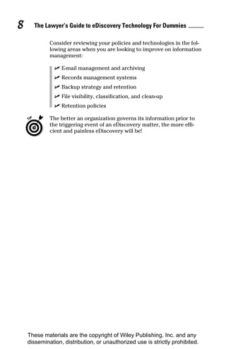 8     The Lawyer’s Guide to eDiscovery Technology For Dummies

             Consider reviewing your policies and technologies in the fol-
             lowing areas when you are looking to improve on information
             management:

               ✓ E-mail management and archiving
               ✓ Records management systems
               ✓ Backup strategy and retention
               ✓ File visibility, classification, and clean-up
               ✓ Retention policies

             The better an organization governs its information prior to
             the triggering event of an eDiscovery matter, the more effi-
             cient and painless eDiscovery will be!




    These materials are the copyright of Wiley Publishing, Inc. and any
    dissemination, distribution, or unauthorized use is strictly prohibited.
 