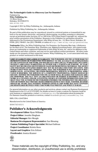 The Technologist’s Guide to eDiscovery Law For Dummies®
Published by
Wiley Publishing, Inc.
111 River Street
Hoboken, NJ 07030-5774
www.wiley.com
Copyright © 2011 by Wiley Publishing, Inc., Indianapolis, Indiana
Published by Wiley Publishing, Inc., Indianapolis, Indiana
No part of this publication may be reproduced, stored in a retrieval system or transmitted in any
form or by any means, electronic, mechanical, photocopying, recording, scanning or otherwise,
except as permitted under Sections 107 or 108 of the 1976 United States Copyright Act, without the
prior written permission of the Publisher. Requests to the Publisher for permission should be
addressed to the Permissions Department, John Wiley & Sons, Inc., 111 River Street, Hoboken, NJ
07030, (201) 748-6011, fax (201) 748-6008, or online at http://www.wiley.com/go/permissions.
Trademarks: Wiley, the Wiley Publishing logo, For Dummies, the Dummies Man logo, A Reference
for the Rest of Us!, The Dummies Way, Dummies.com, Making Everything Easier, and related trade
dress are trademarks or registered trademarks of John Wiley & Sons, Inc. and/or its affiliates in the
United States and other countries, and may not be used without written permission. All other trade-
marks are the property of their respective owners. Wiley Publishing, Inc., is not associated with any
product or vendor mentioned in this book.

 LIMIT OF LIABILITY/DISCLAIMER OF WARRANTY: THE PUBLISHER AND THE AUTHOR MAKE NO
 REPRESENTATIONS OR WARRANTIES WITH RESPECT TO THE ACCURACY OR COMPLETENESS
 OF THE CONTENTS OF THIS WORK AND SPECIFICALLY DISCLAIM ALL WARRANTIES, INCLUDING
 WITHOUT LIMITATION WARRANTIES OF FITNESS FOR A PARTICULAR PURPOSE. NO WAR-
 RANTY MAY BE CREATED OR EXTENDED BY SALES OR PROMOTIONAL MATERIALS. THE ADVICE
 AND STRATEGIES CONTAINED HEREIN MAY NOT BE SUITABLE FOR EVERY SITUATION. THIS
 WORK IS SOLD WITH THE UNDERSTANDING THAT THE PUBLISHER IS NOT ENGAGED IN REN-
 DERING LEGAL, ACCOUNTING, OR OTHER PROFESSIONAL SERVICES. IF PROFESSIONAL ASSIS-
 TANCE IS REQUIRED, THE SERVICES OF A COMPETENT PROFESSIONAL PERSON SHOULD BE
 SOUGHT. NEITHER THE PUBLISHER NOR THE AUTHOR SHALL BE LIABLE FOR DAMAGES ARIS-
 ING HEREFROM. THE FACT THAT AN ORGANIZATION OR WEBSITE IS REFERRED TO IN THIS
 WORK AS A CITATION AND/OR A POTENTIAL SOURCE OF FURTHER INFORMATION DOES NOT
 MEAN THAT THE AUTHOR OR THE PUBLISHER ENDORSES THE INFORMATION THE ORGANIZA-
 TION OR WEBSITE MAY PROVIDE OR RECOMMENDATIONS IT MAY MAKE. FURTHER, READERS
 SHOULD BE AWARE THAT INTERNET WEBSITES LISTED IN THIS WORK MAY HAVE CHANGED
 OR DISAPPEARED BETWEEN WHEN THIS WORK WAS WRITTEN AND WHEN IT IS READ.

For general information on our other products and services, please contact our Business Development
Department in the U.S. at 317-572-3205. For details on how to create a custom For Dummies book for
your business or organization, contact info@dummies.biz. For information about licensing the
For Dummies brand for products or services, contact BrandedRights&Licenses@Wiley.com.
ISBN: 978-1-118-07338-4
Manufactured in the United States of America
10 9 8 7 6 5 4 3 2 1

Publisher’s Acknowledgments
 Development Editor: Ryan Williams
 Project Editor: Jennifer Bingham
 Editorial Manager: Rev Mengle
 Business Development Representative: Sue Blessing
 Custom Publishing Project Specialist: Michael Sullivan
 Project Coordinator: Kristie Rees
 Layout and Graphics: Erin Zeltner
 Proofreader: Jessica Kramer




   These materials are the copyright of Wiley Publishing, Inc. and any
   dissemination, distribution, or unauthorized use is strictly prohibited.
 