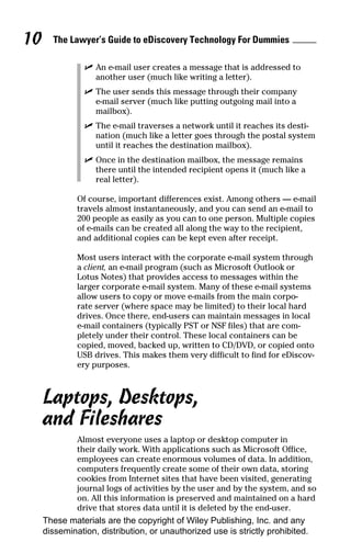 10     The Lawyer’s Guide to eDiscovery Technology For Dummies

                ✓ An e-mail user creates a message that is addressed to
                  another user (much like writing a letter).
                ✓ The user sends this message through their company
                  e-mail server (much like putting outgoing mail into a
                  mailbox).
                ✓ The e-mail traverses a network until it reaches its desti-
                  nation (much like a letter goes through the postal system
                  until it reaches the destination mailbox).
                ✓ Once in the destination mailbox, the message remains
                  there until the intended recipient opens it (much like a
                  real letter).

              Of course, important differences exist. Among others — e-mail
              travels almost instantaneously, and you can send an e-mail to
              200 people as easily as you can to one person. Multiple copies
              of e-mails can be created all along the way to the recipient,
              and additional copies can be kept even after receipt.

              Most users interact with the corporate e-mail system through
              a client, an e-mail program (such as Microsoft Outlook or
              Lotus Notes) that provides access to messages within the
              larger corporate e-mail system. Many of these e-mail systems
              allow users to copy or move e-mails from the main corpo-
              rate server (where space may be limited) to their local hard
              drives. Once there, end-users can maintain messages in local
              e-mail containers (typically PST or NSF files) that are com-
              pletely under their control. These local containers can be
              copied, moved, backed up, written to CD/DVD, or copied onto
              USB drives. This makes them very difficult to find for eDiscov-
              ery purposes.



     Laptops, Desktops,
     and Fileshares
              Almost everyone uses a laptop or desktop computer in
              their daily work. With applications such as Microsoft Office,
              employees can create enormous volumes of data. In addition,
              computers frequently create some of their own data, storing
              cookies from Internet sites that have been visited, generating
              journal logs of activities by the user and by the system, and so
              on. All this information is preserved and maintained on a hard
              drive that stores data until it is deleted by the end-user.
     These materials are the copyright of Wiley Publishing, Inc. and any
     dissemination, distribution, or unauthorized use is strictly prohibited.
 