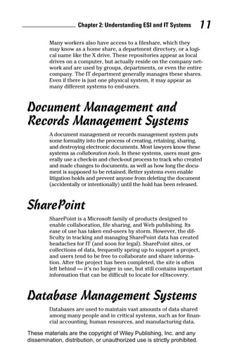 Chapter 2: Understanding ESI and IT Systems           11
         Many workers also have access to a fileshare, which they
         may know as a home share, a department directory, or a logi-
         cal name like the X drive. These repositories appear as local
         drives on a computer, but actually reside on the company net-
         work and are used by groups, departments, or even the entire
         company. The IT department generally manages these shares.
         Even if there is just one physical system, it may appear as
         many different systems to end-users.



Document Management and
Records Management Systems
         A document management or records management system puts
         some formality into the process of creating, retaining, sharing,
         and destroying electronic documents. Most lawyers know these
         systems as collaboration tools. In these systems, users must gen-
         erally use a check-in and check-out process to track who created
         and made changes to documents, as well as how long the docu-
         ment is supposed to be retained. Better systems even enable
         litigation holds and prevent anyone from deleting the document
         (accidentally or intentionally) until the hold has been released.



SharePoint
         SharePoint is a Microsoft family of products designed to
         enable collaboration, file sharing, and Web publishing. Its
         ease of use has taken end-users by storm. However, the dif-
         ficulty in tracking and managing SharePoint data has created
         headaches for IT (and soon for legal). SharePoint sites, or
         collections of data, frequently spring up to support a project,
         and users tend to be free to collaborate and share informa-
         tion. After the project has been completed, the site is often
         left behind — it’s no longer in use, but still contains important
         information that can be difficult to locate for eDiscovery.



Database Management Systems
         Databases are used to maintain vast amounts of data shared
         among many people and in critical systems, such as for finan-
         cial accounting, human resources, and manufacturing data.

These materials are the copyright of Wiley Publishing, Inc. and any
dissemination, distribution, or unauthorized use is strictly prohibited.
 