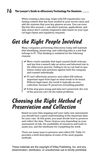 14     The Lawyer’s Guide to eDiscovery Technology For Dummies

              When creating a data map, begin with ESI repositories con-
              taining content that has been needed in your recent cases and
              add the systems that your key players access. You can even
              flip this idea around — ask which systems, applications, and
              data stores don’t contain responsive data based on your typi-
              cal legal claims and regulatory requests.



     Get the Right People Involved
              Many companies performing eDiscovery today still maintain
              that identifying, preserving, and collecting data is a job that
              belongs to IT. That thinking is outdated for the following
              reasons:

                ✓ More courts mandate that legal counsel (both in-house
                  and law firm counsel) take an active and informed role in
                  the eDiscovery process. Failing to do so can lead to spo-
                  liation claims and sanctions against both the company
                  and counsel individually.
                ✓ IT can’t effectively preserve and collect ESI without
                  important input from legal on what needs to be found.
                  Without legal input, the result is typically an over-
                  collection, because IT preserves everything possible.
                ✓ If this step goes wrong and data isn’t preserved, the rest
                  of the process can’t fix the initial problems.



     Choosing the Right Method of
     Preservation and Collection
              Based on your data mapping and your early case assessment,
              you should have a good understanding of the important data
              for your case. At this point, you must decide how to preserve
              and collect the data. These choices vary depending on your
              assessment of risk, the availability of resources and tools to
              assist you, and the timeframe for completing the work.

              There are many ways to preserve and collect ESI. Table 3-1
              provides a brief description of some of the most popular
              methods.


     These materials are the copyright of Wiley Publishing, Inc. and any
     dissemination, distribution, or unauthorized use is strictly prohibited.
 