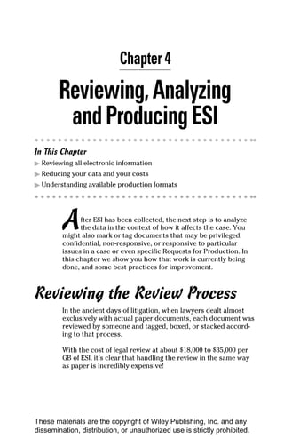 Chapter 4

        Reviewing, Analyzing
         and Producing ESI
In This Chapter
▶ Reviewing all electronic information
▶ Reducing your data and your costs
▶ Understanding available production formats




         A     fter ESI has been collected, the next step is to analyze
               the data in the context of how it affects the case. You
         might also mark or tag documents that may be privileged,
         confidential, non-responsive, or responsive to particular
         issues in a case or even specific Requests for Production. In
         this chapter we show you how that work is currently being
         done, and some best practices for improvement.



Reviewing the Review Process
         In the ancient days of litigation, when lawyers dealt almost
         exclusively with actual paper documents, each document was
         reviewed by someone and tagged, boxed, or stacked accord-
         ing to that process.

         With the cost of legal review at about $18,000 to $35,000 per
         GB of ESI, it’s clear that handling the review in the same way
         as paper is incredibly expensive!




These materials are the copyright of Wiley Publishing, Inc. and any
dissemination, distribution, or unauthorized use is strictly prohibited.
 