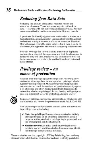 18     The Lawyer’s Guide to eDiscovery Technology For Dummies


              Reducing Your Data Sets
              Reducing the amount of data that requires review can
              save a lot of money. There are many ways to cut back on
              data — starting with not collecting unnecessary data. Another
              common method is to eliminate duplicate files and e-mails.

              A great tool for identifying duplicate information is known as a
              hash algorithm. A hash algorithm takes an electronic file as input
              and returns a unique sequence of data as an output. Identical
              files will always return the same value — but if even a single bit
              is different, the algorithm will return a completely different value.

              You can leverage this information to ensure that duplicate
              documents are tagged the same way and that the document is
              reviewed only one time. Because it is a unique identifier, the
              hash value can even replace the old-fashioned and outdated
              Bates stamp!


              Privilege review – an
              ounce of prevention
              Another area undergoing rapid change is in reviewing infor-
              mation for attorney-client or work product privilege, which
              typically is not produced. Mistakenly producing privileged
              documents can result in a waiver, so parties frequently spend
              a lot of money and effort reviewing all their documents to
              determine which are privileged. In fact, having a diligent pro-
              cess is a significant factor in protecting against a waiver.

              To protect privilege, use special agreements, or clawbacks, with
              the other side and review the protections under Fed. R. Evid. 502.

              New technologies and processes can cut costs and save time
              in privilege review, including:

                ✓ Objective privilege: Documents are marked as initially
                  privileged based on an objective basis (such as date
                  range or author/sender), a privilege log is generated, and
                  the presumption can be challenged.
                ✓ Machine review: An initial batch of privileged docu-
                  ments is marked and then similar documents are identi-
                  fied through computational methods.

     These materials are the copyright of Wiley Publishing, Inc. and any
     dissemination, distribution, or unauthorized use is strictly prohibited.
 