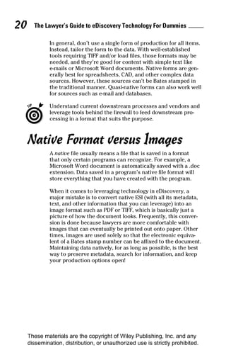 20     The Lawyer’s Guide to eDiscovery Technology For Dummies

              In general, don’t use a single form of production for all items.
              Instead, tailor the form to the data. With well-established
              tools requiring TIFF and/or load files, those formats may be
              needed, and they’re good for content with simple text like
              e-mails or Microsoft Word documents. Native forms are gen-
              erally best for spreadsheets, CAD, and other complex data
              sources. However, these sources can’t be Bates stamped in
              the traditional manner. Quasi-native forms can also work well
              for sources such as e-mail and databases.

              Understand current downstream processes and vendors and
              leverage tools behind the firewall to feed downstream pro-
              cessing in a format that suits the purpose.



     Native Format versus Images
              A native file usually means a file that is saved in a format
              that only certain programs can recognize. For example, a
              Microsoft Word document is automatically saved with a .doc
              extension. Data saved in a program’s native file format will
              store everything that you have created with the program.

              When it comes to leveraging technology in eDiscovery, a
              major mistake is to convert native ESI (with all its metadata,
              text, and other information that you can leverage) into an
              image format such as PDF or TIFF, which is basically just a
              picture of how the document looks. Frequently, this conver-
              sion is done because lawyers are more comfortable with
              images that can eventually be printed out onto paper. Other
              times, images are used solely so that the electronic equiva-
              lent of a Bates stamp number can be affixed to the document.
              Maintaining data natively, for as long as possible, is the best
              way to preserve metadata, search for information, and keep
              your production options open!




     These materials are the copyright of Wiley Publishing, Inc. and any
     dissemination, distribution, or unauthorized use is strictly prohibited.
 