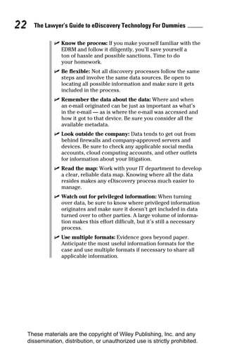 22     The Lawyer’s Guide to eDiscovery Technology For Dummies

                ✓ Know the process: If you make yourself familiar with the
                  EDRM and follow it diligently, you’ll save yourself a
                  ton of hassle and possible sanctions. Time to do
                  your homework.
                ✓ Be flexible: Not all discovery processes follow the same
                  steps and involve the same data sources. Be open to
                  locating all possible information and make sure it gets
                  included in the process.
                ✓ Remember the data about the data: Where and when
                  an e-mail originated can be just as important as what’s
                  in the e-mail — as is where the e-mail was accessed and
                  how it got to that device. Be sure you consider all the
                  available metadata.
                ✓ Look outside the company: Data tends to get out from
                  behind firewalls and company-approved servers and
                  devices. Be sure to check any applicable social media
                  accounts, cloud computing accounts, and other outlets
                  for information about your litigation.
                ✓ Read the map: Work with your IT department to develop
                  a clear, reliable data map. Knowing where all the data
                  resides makes any eDiscovery process much easier to
                  manage.
                ✓ Watch out for privileged information: When turning
                  over data, be sure to know where privileged information
                  originates and make sure it doesn’t get included in data
                  turned over to other parties. A large volume of informa-
                  tion makes this effort difficult, but it’s still a necessary
                  process.
                ✓ Use multiple formats: Evidence goes beyond paper.
                  Anticipate the most useful information formats for the
                  case and use multiple formats if necessary to share all
                  applicable information.




     These materials are the copyright of Wiley Publishing, Inc. and any
     dissemination, distribution, or unauthorized use is strictly prohibited.
 