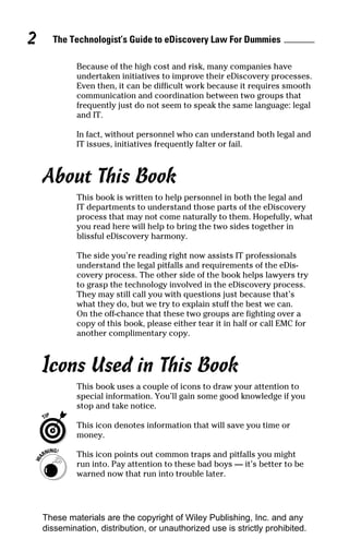 2     The Technologist’s Guide to eDiscovery Law For Dummies

             Because of the high cost and risk, many companies have
             undertaken initiatives to improve their eDiscovery processes.
             Even then, it can be difficult work because it requires smooth
             communication and coordination between two groups that
             frequently just do not seem to speak the same language: legal
             and IT.

             In fact, without personnel who can understand both legal and
             IT issues, initiatives frequently falter or fail.



    About This Book
             This book is written to help personnel in both the legal and
             IT departments to understand those parts of the eDiscovery
             process that may not come naturally to them. Hopefully, what
             you read here will help to bring the two sides together in
             blissful eDiscovery harmony.

             The side you’re reading right now assists IT professionals
             understand the legal pitfalls and requirements of the eDis-
             covery process. The other side of the book helps lawyers try
             to grasp the technology involved in the eDiscovery process.
             They may still call you with questions just because that’s
             what they do, but we try to explain stuff the best we can.
             On the off-chance that these two groups are fighting over a
             copy of this book, please either tear it in half or call EMC for
             another complimentary copy.



    Icons Used in This Book
             This book uses a couple of icons to draw your attention to
             special information. You’ll gain some good knowledge if you
             stop and take notice.

             This icon denotes information that will save you time or
             money.

             This icon points out common traps and pitfalls you might
             run into. Pay attention to these bad boys — it’s better to be
             warned now that run into trouble later.




    These materials are the copyright of Wiley Publishing, Inc. and any
    dissemination, distribution, or unauthorized use is strictly prohibited.
 