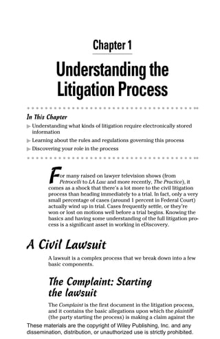 Chapter 1

            Understanding the
            Litigation Process
In This Chapter
▶ Understanding what kinds of litigation require electronically stored
  information
▶ Learning about the rules and regulations governing this process
▶ Discovering your role in the process




         F    or many raised on lawyer television shows (from
              Petrocelli to LA Law and more recently, The Practice), it
         comes as a shock that there’s a lot more to the civil litigation
         process than heading immediately to a trial. In fact, only a very
         small percentage of cases (around 1 percent in Federal Court)
         actually wind up in trial. Cases frequently settle, or they’re
         won or lost on motions well before a trial begins. Knowing the
         basics and having some understanding of the full litigation pro-
         cess is a significant asset in working in eDiscovery.



A Civil Lawsuit
         A lawsuit is a complex process that we break down into a few
         basic components.


         The Complaint: Starting
         the lawsuit
         The Complaint is the first document in the litigation process,
         and it contains the basic allegations upon which the plaintiff
         (the party starting the process) is making a claim against the
These materials are the copyright of Wiley Publishing, Inc. and any
dissemination, distribution, or unauthorized use is strictly prohibited.
 