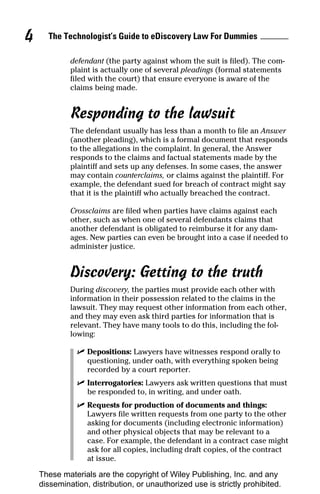 4     The Technologist’s Guide to eDiscovery Law For Dummies

             defendant (the party against whom the suit is filed). The com-
             plaint is actually one of several pleadings (formal statements
             filed with the court) that ensure everyone is aware of the
             claims being made.


             Responding to the lawsuit
             The defendant usually has less than a month to file an Answer
             (another pleading), which is a formal document that responds
             to the allegations in the complaint. In general, the Answer
             responds to the claims and factual statements made by the
             plaintiff and sets up any defenses. In some cases, the answer
             may contain counterclaims, or claims against the plaintiff. For
             example, the defendant sued for breach of contract might say
             that it is the plaintiff who actually breached the contract.

             Crossclaims are filed when parties have claims against each
             other, such as when one of several defendants claims that
             another defendant is obligated to reimburse it for any dam-
             ages. New parties can even be brought into a case if needed to
             administer justice.


             Discovery: Getting to the truth
             During discovery, the parties must provide each other with
             information in their possession related to the claims in the
             lawsuit. They may request other information from each other,
             and they may even ask third parties for information that is
             relevant. They have many tools to do this, including the fol-
             lowing:

               ✓ Depositions: Lawyers have witnesses respond orally to
                 questioning, under oath, with everything spoken being
                 recorded by a court reporter.
               ✓ Interrogatories: Lawyers ask written questions that must
                 be responded to, in writing, and under oath.
               ✓ Requests for production of documents and things:
                 Lawyers file written requests from one party to the other
                 asking for documents (including electronic information)
                 and other physical objects that may be relevant to a
                 case. For example, the defendant in a contract case might
                 ask for all copies, including draft copies, of the contract
                 at issue.

    These materials are the copyright of Wiley Publishing, Inc. and any
    dissemination, distribution, or unauthorized use is strictly prohibited.
 