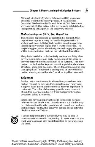 Chapter 1: Understanding the Litigation Process          5
         Although electronically stored information (ESI) was never
         excluded from the discovery process, it was not until
         December 2006 (when the Federal Rules of Civil Procedure
         were amended), that actual rules were clearly established for
         incorporating ESI as part of the discovery process.

         Understanding the 30(b)(6) Deposition
         The 30(b)(6) deposition is a special kind of request. Most
         depositions require a party to specify the person that it
         wishes to depose. A 30(b)(6) deposition enables a party to
         instead specify certain topics that it wants to discuss. The
         responding party must then designate and supply the people
         within its organization that can provide that information.

         Many have used this tool effectively in cases involving eDis-
         covery issues, where one party might compel the other to
         provide detailed information about its IT systems. This infor-
         mation can include backup and retention policies, data infra-
         structure, and e-mail accounts. These depositions can be very
         damaging if an IT deponent is unprepared or provides infor-
         mation about systems that don’t work as legal had assumed.

         Subpoenas
         Parties that are not named in a lawsuit may also have infor-
         mation relevant to the case. For example, a party may want
         a copy of bank information or medical records important to
         their case. The rules of discovery provide a mechanism to
         obtain this information directly from that party through a
         document called a subpoena.

         Subpoenas have an important role in eDiscovery because
         information can be obtained directly from a source that may
         have information the other party hadn’t considered, such as
         text messages. Today, this can even include social networks
         like Facebook and Twitter.

         If you’re responding to a subpoena, you may be able to
         recover costs incurred in responding. So make sure that you
         track your costs and give this information to the lawyers on
         the team.




These materials are the copyright of Wiley Publishing, Inc. and any
dissemination, distribution, or unauthorized use is strictly prohibited.
 