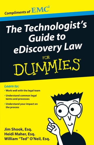 Compliments of



 The Technologist’s
      Guide to
  eD iscovery Law


Learn to:
• Work well with the legal team
• Understand common legal
  terms and processes
• Understand your impact on
  the process




Jim Shook, Esq.
Heidi Maher, Esq.
William “Ted” O’Neil, Esq.
 