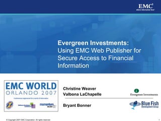 Evergreen Investments:
                                                         Using EMC Web Publisher for
                                                         Secure Access to Financial
                                                         Information


                                                          Christine Weaver
                                                          Valbona LaChapelle

                                                          Bryant Bonner


                                                                                       1
© Copyright 2007 EMC Corporation. All rights reserved.