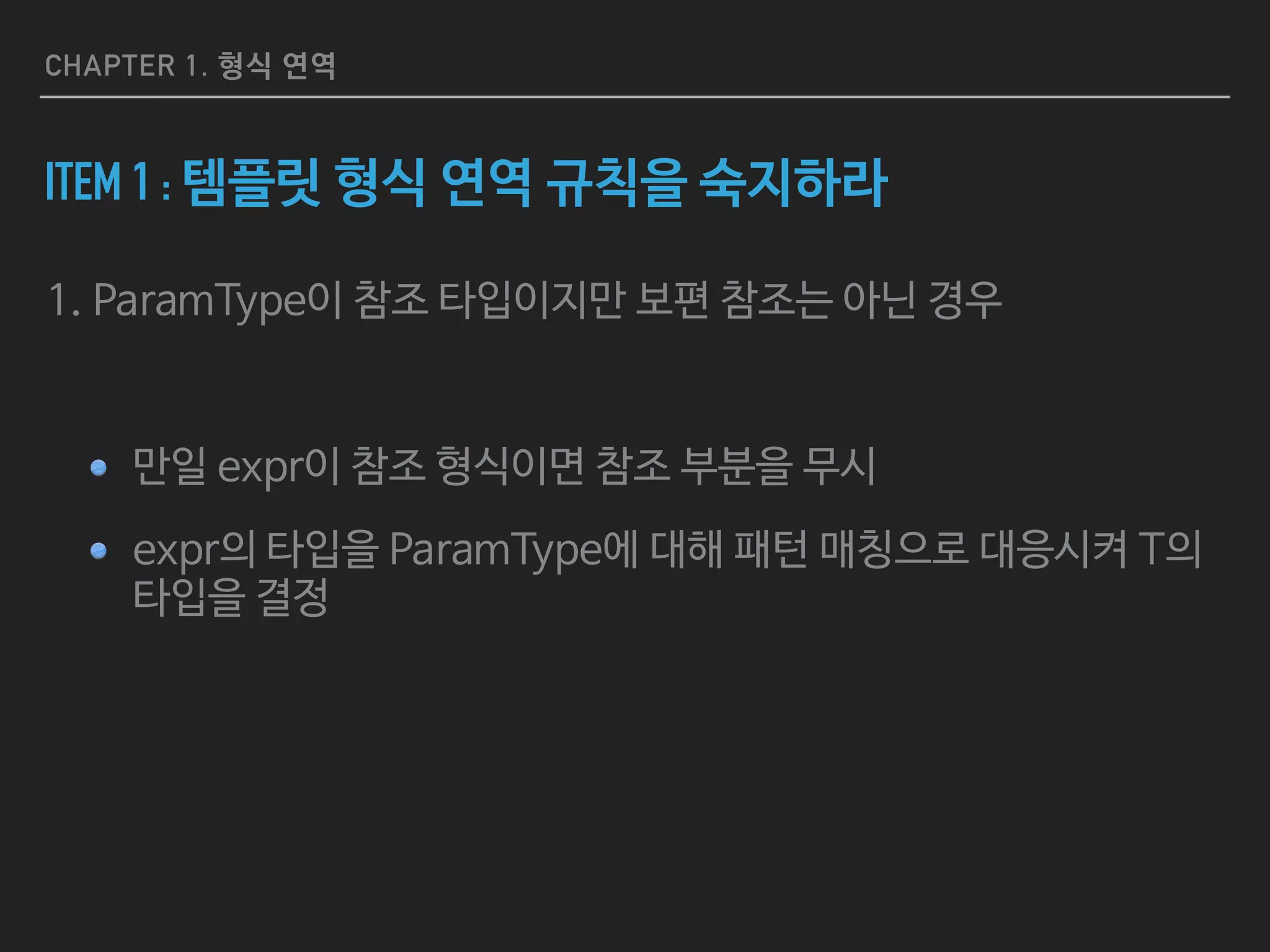 CHAPTER 1. 형식 연역
ITEM 2 : AUTO의 형식 연역 규칙을 숙지하라
auto x = 27; // case3 - x는 포인터도 참조도 아님
const auto cx = x; // case3
const auto& rx = x; // case1 - rx는 보편참조(universal reference)가 아닌 참조
auto&& uref1 = x; // x: int(lvalue) , uref1: int&
auto&& uref2 = cx; // cx: const int(lvalue) , uref2: const int&
auto&& uref3 = 27; // 27: int(rvalue) , uref3: int&&
// array decays into a pointer
const char name[]
= "R. N. Briggs"; // const char[13]
auto arr1 = name; // const char*
auto& arr2 = name; // const char (&)[13]
void someFunc(int, double);
auto func1 = someFunc; // void (*)(int, double)
auto& func2 = someFunc; // void (&)(int, double)
 