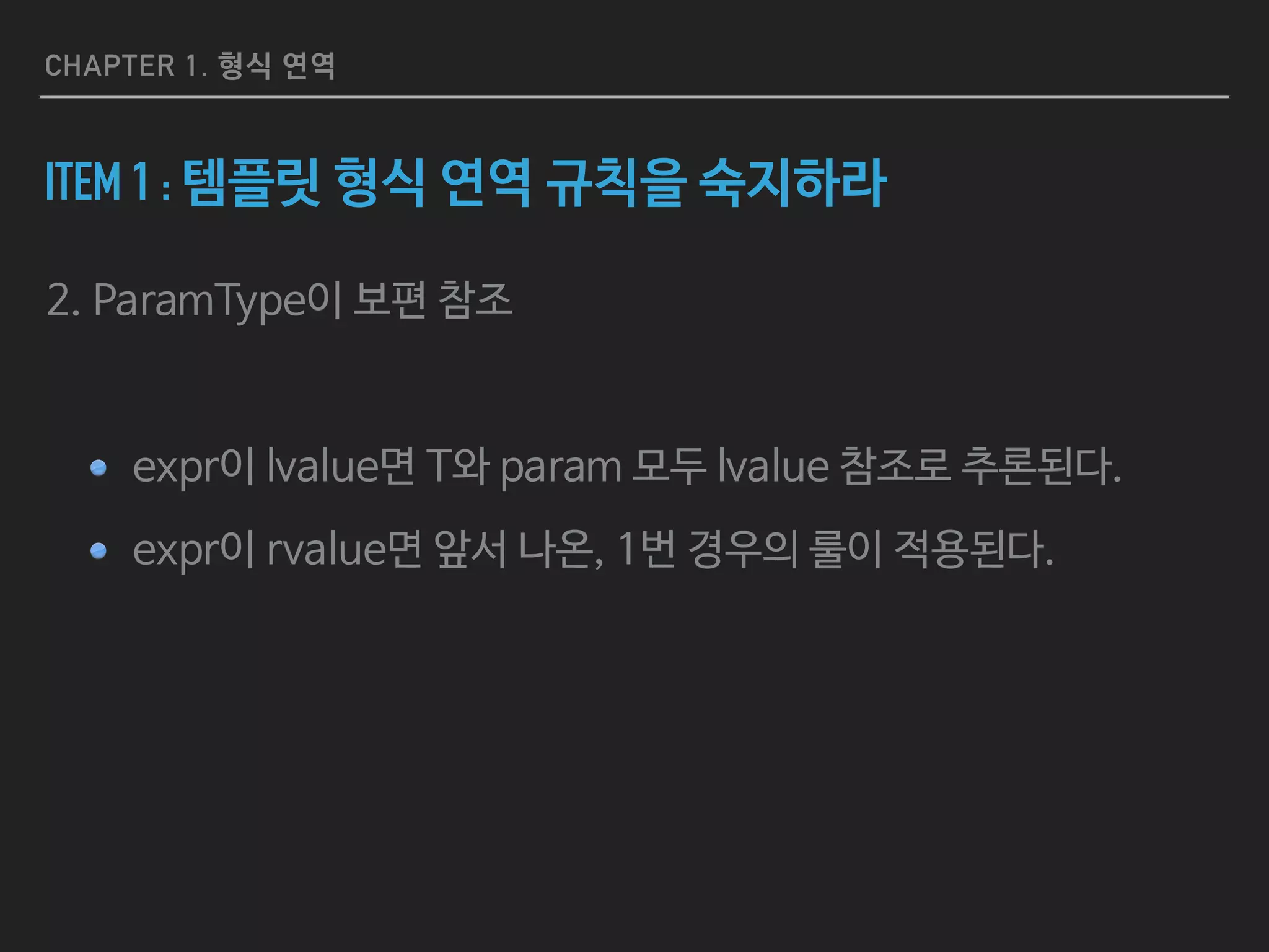 CHAPTER 1. 형식 연역
ITEM 2 : AUTO의 형식 연역 규칙을 숙지하라
auto createInitList() {
return { 1, 2, 3 }; // ERROR!
}
std::vector<int> v;
auto resetV =
[&][const auto& newValue) { v = newValue; }; // C++ 14 lambda
resetV({ 1, 2, 3 }); // ERROR!
1. createInitList의 반환값 {1,2,3}을 타입 추론할 수 없기 때문에 에러가 난다.

2. C++ 14의 람다에서도 마찬가지로 resetV에 넘겨준 {1,2,3}의 타입을 추론할 수 없기 때문에 마찬가지로 에러.

3. 이러한 auto의 용법들은 auto의 타입 추론이 아니라 템플릿 형식 연역의 규칙들이 적용된다.
 