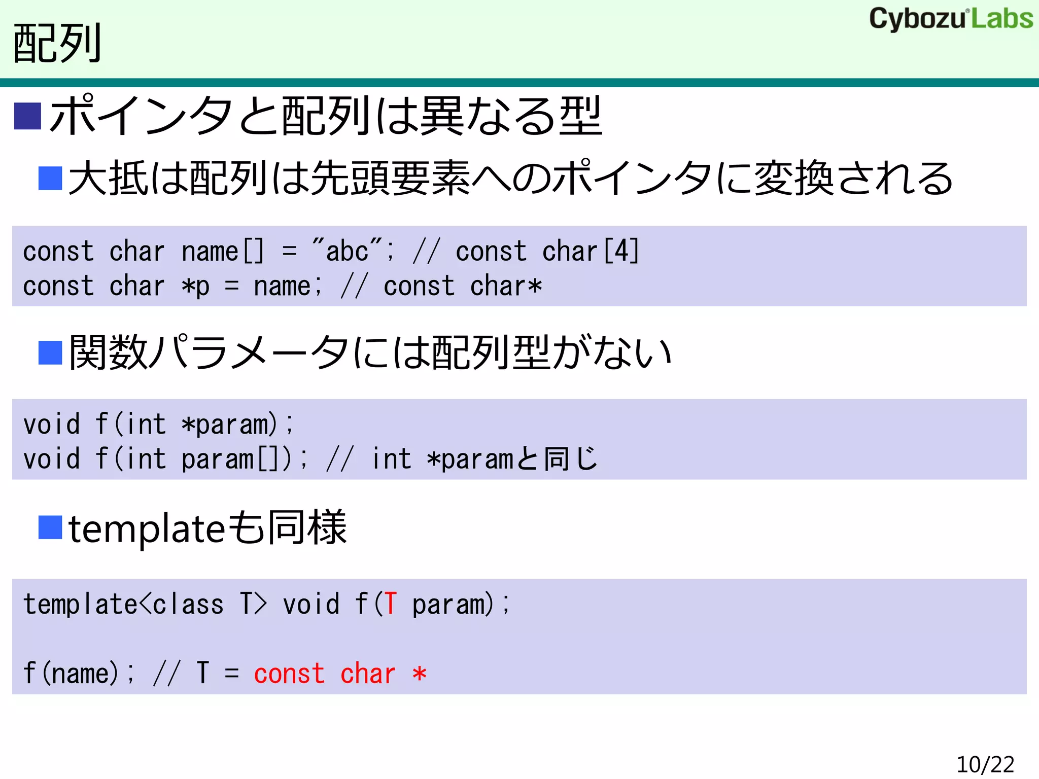 ポインタと配列は異なる型
大抵は配列は先頭要素へのポインタに変換される
関数パラメータには配列型がない
templateも同様
配列
const char name[] = "abc"; // const char[4]
const char *p = name; // const char*
void f(int *param);
void f(int param[]); // int *paramと同じ
template<class T> void f(T param);
f(name); // T = const char *
10/22
 