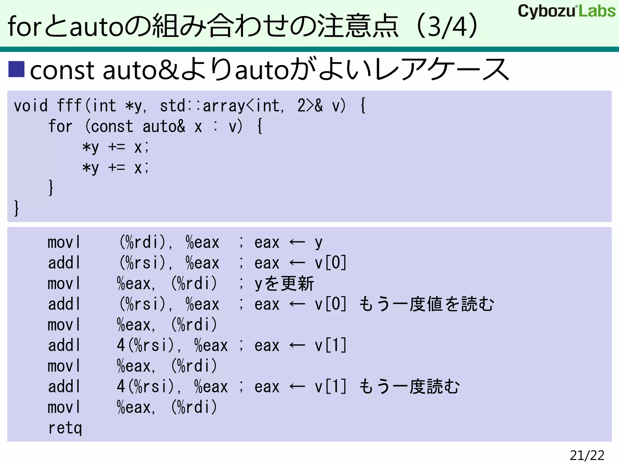 const auto&よりautoがよいレアケース
forとautoの組み合わせの注意点（3/4）
void fff(int *y, std::array<int, 2>& v) {
for (const auto& x : v) {
*y += x;
*y += x;
}
}
movl (%rdi), %eax ; eax ← y
addl (%rsi), %eax ; eax ← v[0]
movl %eax, (%rdi) ; yを更新
addl (%rsi), %eax ; eax ← v[0] もう一度値を読む
movl %eax, (%rdi)
addl 4(%rsi), %eax ; eax ← v[1]
movl %eax, (%rdi)
addl 4(%rsi), %eax ; eax ← v[1] もう一度読む
movl %eax, (%rdi)
retq
21/22
 