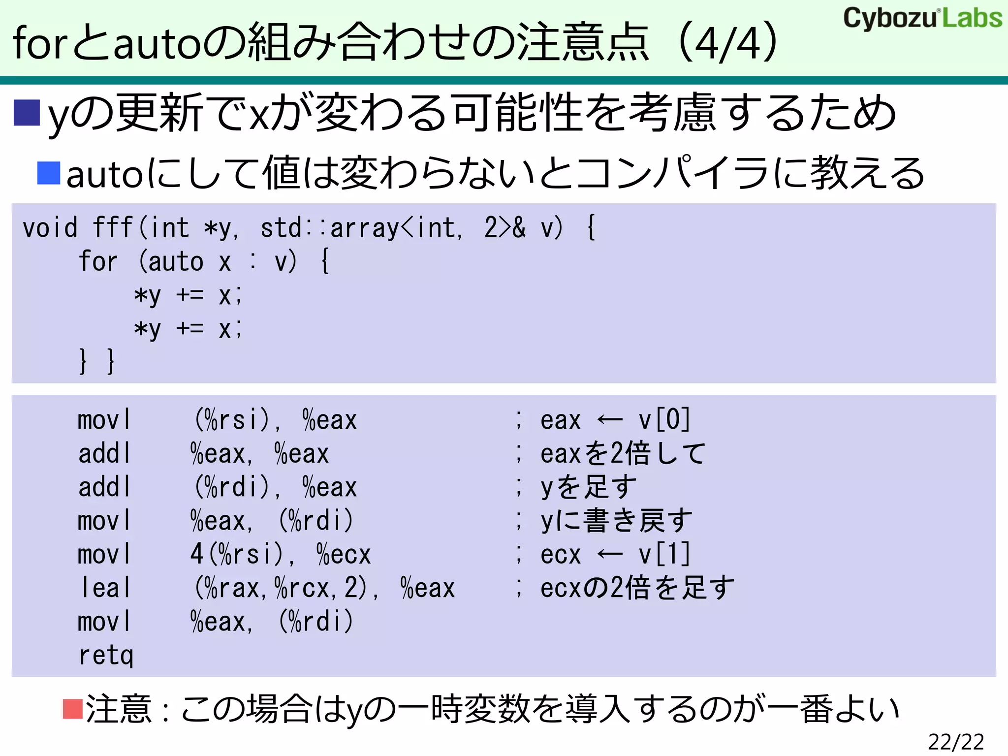 yの更新でxが変わる可能性を考慮するため
autoにして値は変わらないとコンパイラに教える
注意 : この場合はyの一時変数を導入するのが一番よい
forとautoの組み合わせの注意点（4/4）
void fff(int *y, std::array<int, 2>& v) {
for (auto x : v) {
*y += x;
*y += x;
} }
movl (%rsi), %eax ; eax ← v[0]
addl %eax, %eax ; eaxを2倍して
addl (%rdi), %eax ; yを足す
movl %eax, (%rdi) ; yに書き戻す
movl 4(%rsi), %ecx ; ecx ← v[1]
leal (%rax,%rcx,2), %eax ; ecxの2倍を足す
movl %eax, (%rdi)
retq
22/22
 