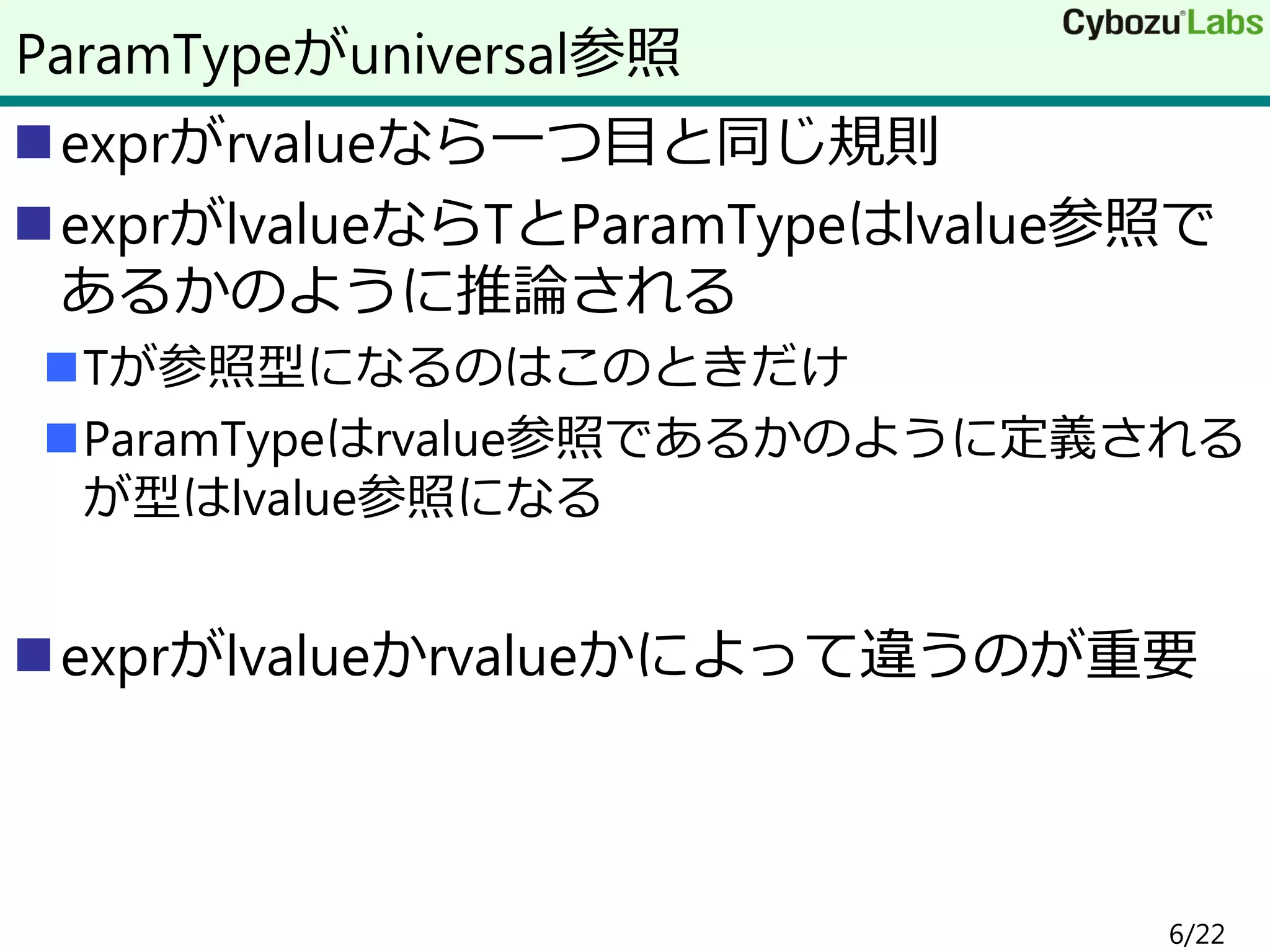 exprがrvalueなら一つ目と同じ規則
exprがlvalueならTとParamTypeはlvalue参照で
あるかのように推論される
Tが参照型になるのはこのときだけ
ParamTypeはrvalue参照であるかのように定義される
が型はlvalue参照になる
exprがlvalueかrvalueかによって違うのが重要
ParamTypeがuniversal参照
6/22
 