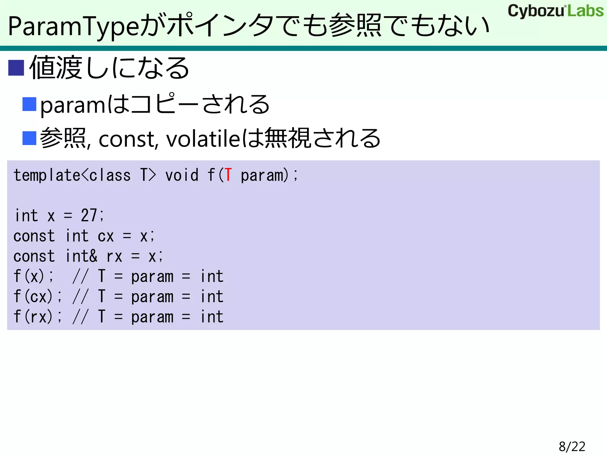 値渡しになる
paramはコピーされる
参照, const, volatileは無視される
ParamTypeがポインタでも参照でもない
template<class T> void f(T param);
int x = 27;
const int cx = x;
const int& rx = x;
f(x); // T = param = int
f(cx); // T = param = int
f(rx); // T = param = int
8/22
 