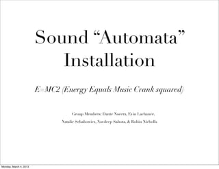 Sound “Automata”
                           Installation
                        E=MC2 (Energy Equals Music Crank squared)


                                    Group Members: Dante Nocera, Evin Lachance,

                               Natalie Schabowicz, Navdeep Sahota, & Robin Nicholls 




Monday, March 4, 2013
 