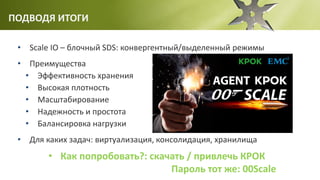 ПОДВОДЯ ИТОГИ
• Scale IO – блочный SDS: конвергентный/выделенный режимы
• Преимущества
• Эффективность хранения
• Высокая плотность
• Масштабирование
• Надежность и простота
• Балансировка нагрузки
• Для каких задач: виртуализация, консолидация, хранилища
• Как попробовать?: скачать / привлечь КРОК
Пароль тот же: 00Scale
 