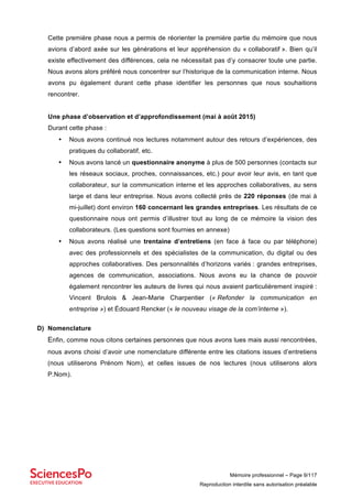 Mémoire professionnel – Page 9/117
Reproduction interdite sans autorisation préalable
Cette première phase nous a permis de réorienter la première partie du mémoire que nous
avions d’abord axée sur les générations et leur appréhension du « collaboratif ». Bien qu’il
existe effectivement des différences, cela ne nécessitait pas d’y consacrer toute une partie.
Nous avons alors préféré nous concentrer sur l’historique de la communication interne. Nous
avons pu également durant cette phase identifier les personnes que nous souhaitions
rencontrer.
Une phase d’observation et d’approfondissement (mai à août 2015)
Durant cette phase :
• Nous avons continué nos lectures notamment autour des retours d’expériences, des
pratiques du collaboratif, etc.
• Nous avons lancé un questionnaire anonyme à plus de 500 personnes (contacts sur
les réseaux sociaux, proches, connaissances, etc.) pour avoir leur avis, en tant que
collaborateur, sur la communication interne et les approches collaboratives, au sens
large et dans leur entreprise. Nous avons collecté près de 220 réponses (de mai à
mi-juillet) dont environ 160 concernant les grandes entreprises. Les résultats de ce
questionnaire nous ont permis d’illustrer tout au long de ce mémoire la vision des
collaborateurs. (Les questions sont fournies en annexe)
• Nous avons réalisé une trentaine d’entretiens (en face à face ou par téléphone)
avec des professionnels et des spécialistes de la communication, du digital ou des
approches collaboratives. Des personnalités d’horizons variés : grandes entreprises,
agences de communication, associations. Nous avons eu la chance de pouvoir
également rencontrer les auteurs de livres qui nous avaient particulièrement inspiré :
Vincent Brulois & Jean-Marie Charpentier (« Refonder la communication en
entreprise ») et Édouard Rencker (« le nouveau visage de la com’interne »).
D) Nomenclature
Enfin, comme nous citons certaines personnes que nous avons lues mais aussi rencontrées,
nous avons choisi d’avoir une nomenclature différente entre les citations issues d’entretiens
(nous utiliserons Prénom Nom), et celles issues de nos lectures (nous utiliserons alors
P.Nom).
 