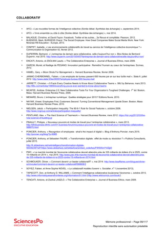 Mémoire professionnel – Page 99/117
Reproduction interdite sans autorisation préalable
COLLABORATIF
• AFCI. « Les nouvelles formes de l’intelligence collective (Soirée débat -Synthèse des échanges) », septembre 2014.
• AFCI. « Vivre ensemble ou côte à côte (Soirée débat -Synthèse des échanges) », mai 2014.
• BALAGUE, Christine, et David Fayon. Facebook, Twitter et les autres... 2e Revue et complétée. Pearson, 2012.
• BURGESS, Mark; BURGESS Cheryl. The Social Employee: How Great Companies Make Social Media Work. New York:
McGraw-Hill Education - Europe, 2013.
• COMTET, Isabelle. « Les environnements collaboratifs de travail au service de l’intelligence collective économique ? »
Communication & Organisation 42, février 2012.
• DUPERRIN, Bertrand. « L’entreprise de demain sera collaborative, celle d’aujourd’hui non ». Bloc-Notes de Bertrand
Duperrin, mai 2015. http://www.duperrin.com/2015/04/07/lentreprise-de-demain-sera-collaborativecelle-daujourdhui-non/
• ENCATI, Antonio, et ZSOLNAI Laszlo. « The Collaborative Enterprise ». Journal of Business Ethics, mars 2009.
• GARCIA, Muriel, et Nadège de PEGANO. Innovation participative : Remettre l’humain au coeur de l’entreprises. Scrineo,
2012.
• HAMEL, Gary. « Moon Shots For Management ». Harvard Business Review, février 2009.
• JANNIC-CHERBONNEL, Fabien. « Les employés de bureau passent 650 heures par an sur leur boîte mail ». Slate.fr, juillet
2012. http://www.slate.fr/lien/60007employes-bureau-650-heures-mail
• JARRETT, Christian. « 9 Facts Every Creative Needs to Know About Collaborative Teams ». 99U by Behance, mars 2013.
http://99u.com/articles/16850/everything-youve-ever-wanted-to-know-about-teams
• MCAFEE, Andrew. Enterprise 2.0: New Collaborative Tools For Your Organization’s Toughest Challenges. 1
re
éd. Boston,
Mass: Harvard Business Review Press, 2009.
• MENARD, Bruno. L’entreprise numérique : Quelles stratégies pour 2015 ? Editions Nuvis, 2010.
• NAYAR, Vineet. Employees First, Customers Second: Turning Conventional Management Upside Down. Boston, Mass:
Harvard Business Review Press, 2010.
• NIELSEN, Jakob. « Participation Inequality: The 90-9-1 Rule for Social Features », octobre 2006.
http://www.nngroup.com/articles/participation-inequality/
• PENTLAND, Alex. « The Hard Science of Teamwork ». Harvard Business Review, mars 2012. https://hbr.org/2012/03/the-
new-science-of-building-gr
• PINAULT, Philippe. « Nouveaux pouvoirs et modes de travail pour l’entreprise collaborative », mars 2013.
http://bfmbusiness.bfmtv.com/01-business-forum/nouveaux-pouvoirs-et-modes-de-travail-pour-l-entreprise-collaborative-
588975.html
• PONCIER, Anthony. « Recognition of employees : what’s the impact of digital ». Blog d’Anthony Poncier, mars 2015.
http://poncier.org/blog/?p=6985
• PONCIER, Anthony, et Sébastien FAURE. « Transformation digitale : effet de mode ou révolution ? » Publicis Consultants,
juillet 2015.
http://fr.slideshare.net/netintelligenz/transformation-digitale-
50039239?ref=https://www.slideshare.net/slideshow/embed_code/key/FW505mYVtZjjI3
• PWC. « Le marché mondial de l’économie collaborative devrait atteindre près de 335 milliards de dollars d’ici à 2025, contre
15 milliards en 2014 », mai 2015. http://www.pwc.fr/le-marche-mondial-de-leconomie-collaborative-devrait-atteindre-pres-
de-335-milliards-de-dollars-ici-a-2025-contre-15-milliards-en-2014.html
• SCHMOUKER, Olivier. « Comment devenir un leader collaboratif? », mai 2014. http://www.lesaffaires.com/blogues/olivier-
schmouker/comment-devenir-un-leader-collaboratif/568608/2
• SOYEZ, Fabien, et Anne Sophie NOVEL. « Le collaboratif modèle d’avenir ». Socialter, n
o
1 (novembre 2013).
• TAPSCOTT, Don, et Anthony D. WILLIAMS. « Comment l’intelligence collaborative bouleverse l’économie », octobre 2013.
http://www.informatiquesansfrontieres.org/information/51.html (http://www.wikinomics.com/book/)
• TENCATI, Antonio, et Zsolnai LASZLO. « The Collaborative Enterprise ». Journal of Business Ethics, mars 2009.
 